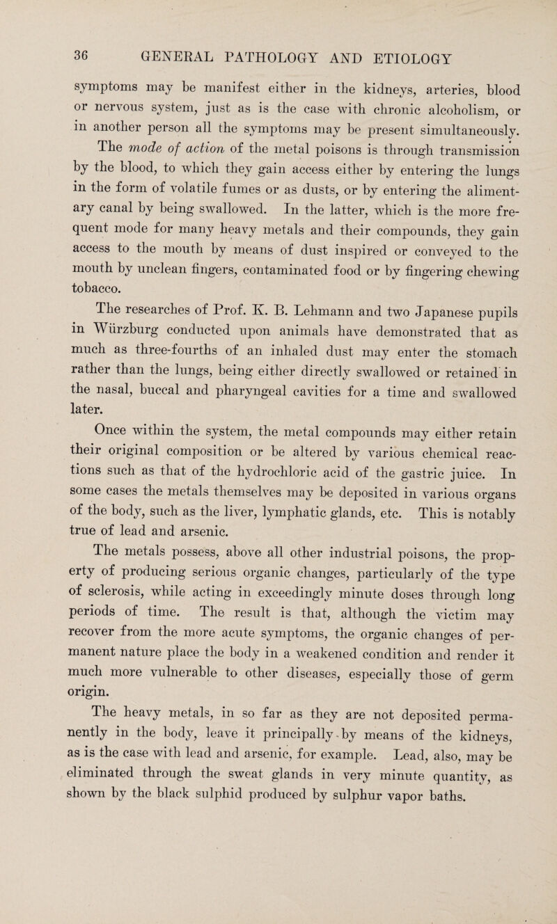 symptoms may be manifest either in the kidneys, arteries, blood or nervous system, just as is the case with chronic alcoholism, or m another person all the symptoms may be present simultaneously. The mode of action of the metal poisons is through transmission by the blood, to which they gain access either by entering the lungs in the form of volatile fumes or as dusts, or by entering the aliment¬ ary canal by being swallowed. In the latter, which is the more fre¬ quent mode for many heavy metals and their compounds, they gain access to the mouth by means of dust inspired or conveyed to the mouth by unclean fingers, contaminated food or by fingering chewing tohacco. The researches of Prof. K. B. Lehmann and two Japanese pupils in Wurzburg conducted upon animals have demonstrated that as much as three-fourths of an inhaled dust may enter the stomach rather than the lungs, being either directly swallowed or retained in the nasal, buccal and pharyngeal cavities for a time and swallowed later. Once within the system, the metal compounds may either retain their original composition or be altered by various chemical reac¬ tions such as that of the hydrochloric acid of the gastric juice. In some cases the metals themselves may be deposited in various organs of the body, such as the liver, lymphatic glands, etc. This is notably true of lead and arsenic. The metals possess, above all other industrial poisons, the prop¬ erty of producing serious organic changes, particularly of the type of sclerosis, while acting in exceedingly minute doses through long periods of time. The result is that, although the victim may recover from the more acute symptoms, the organic changes of per¬ manent nature place the body in a weakened condition and render it much more vulnerable to other diseases, especially those of germ origin. The heavy metals, in so far as they are not deposited perma¬ nently in the body, leave it principally by means of the kidneys, as is the case with lead and arsenic, for example. Lead, also, may be eliminated through the sweat glands in very minute quantity, as shown by the black sulphid produced by sulphur vapor baths.