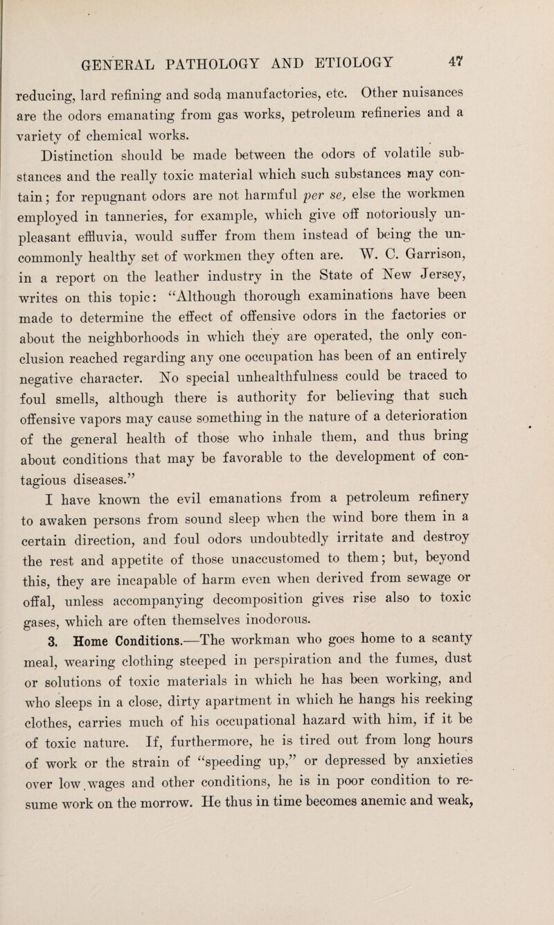 reducing, lard refining and soda manufactories, etc. Other nuisances are the odors emanating from gas works, petroleum refineries and a variety of chemical works. Distinction should he made between the odors of volatile sub¬ stances and the really toxic material which such substances may con¬ tain ; for repugnant odors are not harmful per se, else the workmen employed in tanneries, for example, which give off notoriously un¬ pleasant effluvia, would suffer from them instead of being the un¬ commonly healthy set of workmen they often are. W. C. Garrison, in a report on the leather industry in the State of New Jersey, writes on this topic: uAlthough thorough examinations have been made to determine the effect of offensive odors in the factories or about the neighborhoods in which they are operated, the only con¬ clusion reached regarding any one occupation has been of an entirely negative character. No special unhealthfulness could be traced to foul smells, although there is authority for believing that such offensive vapors may cause something in the nature of a deterioration of the general health of those who inhale them, and thus bring about conditions that may be favorable to the development of con¬ tagious diseases.” I have known the evil emanations from a petroleum refinery to awaken persons from sound sleep when the wind bore them in a certain direction, and foul odors undoubtedly irritate and destroy the rest and appetite of those unaccustomed to them; but, beyond this, they are incapable of harm even when derived from sewage or offal, unless accompanying decomposition gives rise also to toxic gases, which are often themselves inodorous. 3. Home Conditions.—The workman who goes home to a scanty meal, wearing clothing steeped in perspiration and the fumes, dust or solutions of toxic materials in which he has been working, and who sleeps in a close, dirty apartment in which he hangs his reeking clothes, carries much of his occupational hazard with him, if it be of toxic nature. If, furthermore, he is tired out from long hours of work or the strain of “speeding up,” or depressed by anxieties over low wages and other conditions, he is in poor condition to re¬ sume work on the morrow. He thus in time becomes anemic and weak,