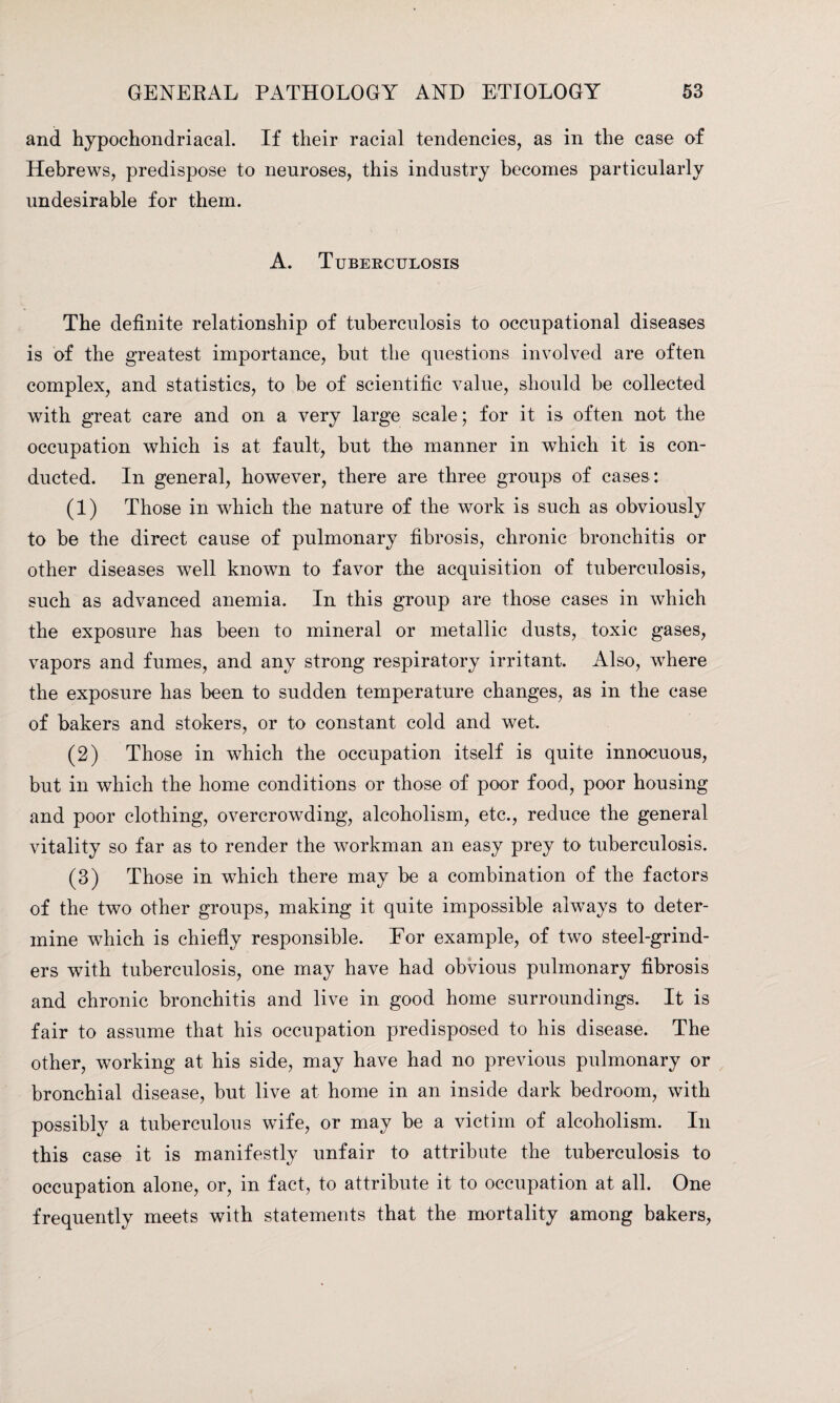 and hypochondriacal. If their racial tendencies, as in the case of Hebrews, predispose to neuroses, this industry becomes particularly undesirable for them. A. Tuberculosis The definite relationship of tuberculosis to occupational diseases is of the greatest importance, but the questions involved are often complex, and statistics, to be of scientific value, should be collected with great care and on a very large scale; for it is often not the occupation which is at fault, but the manner in which it is con¬ ducted. In general, however, there are three groups of cases: (1) Those in which the nature of the work is such as obviously to be the direct cause of pulmonary fibrosis, chronic bronchitis or other diseases well known to favor the acquisition of tuberculosis, such as advanced anemia. In this group are those cases in which the exposure has been to mineral or metallic dusts, toxic gases, vapors and fumes, and any strong respiratory irritant. Also, where the exposure has been to sudden temperature changes, as in the case of bakers and stokers, or to constant cold and wet. (2) Those in which the occupation itself is quite innocuous, but in which the home conditions or those of poor food, poor housing and poor clothing, overcrowding, alcoholism, etc., reduce the general vitality so far as to render the workman an easy prey to tuberculosis. (3) Those in which there may be a combination of the factors of the two other groups, making it quite impossible always to deter¬ mine which is chiefly responsible. For example, of two steel-grind¬ ers with tuberculosis, one may have had obvious pulmonary fibrosis and chronic bronchitis and live in good home surroundings. It is fair to assume that his occupation predisposed to his disease. The other, working at his side, may have had no previous pulmonary or bronchial disease, but live at home in an inside dark bedroom, with possibly a tuberculous wife, or may be a victim of alcoholism. In this case it is manifestly unfair to attribute the tuberculosis to occupation alone, or, in fact, to attribute it to occupation at all. One frequently meets with statements that the mortality among bakers,