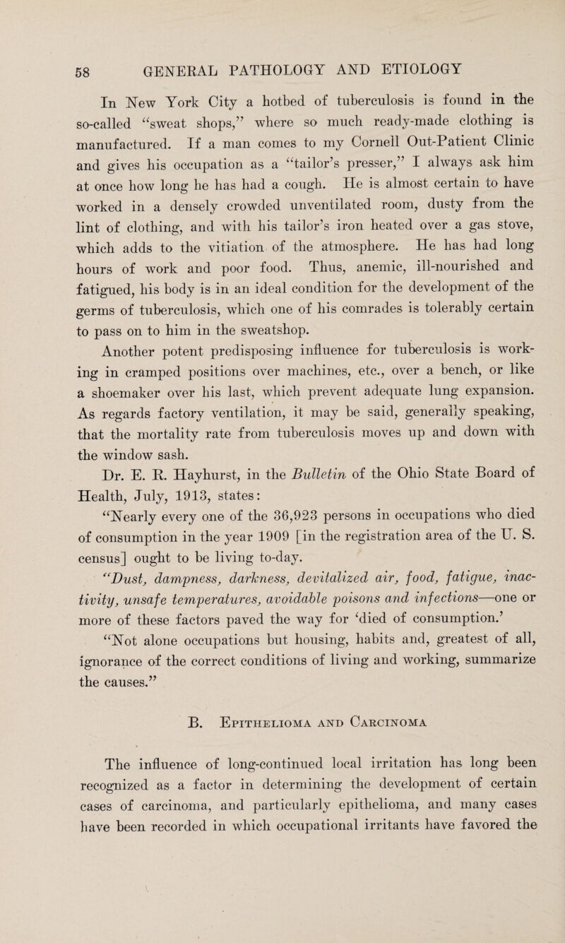 In New York City a hotbed of tuberculosis is found in the so-called “sweat shops/' where so much ready-made clothing is manufactured. If a man comes to my Cornell Out-Patient Clinic and gives his occupation as a “tailor's presser, I always ask him at once how long he has had a cough. He is almost certain to have worked in a densely crowded unventilated room, dusty from the lint of clothing, and with his tailor's iron heated over a gas stove, which adds to the vitiation of the atmosphere. He has had long hours of work and poor food. Thus, anemic, ill-nourished and fatigued, his body is in an ideal condition for the development of the germs of tuberculosis, which one of his comrades is tolerably certain to pass on to him in the sweatshop. Another potent predisposing influence for tuberculosis is work¬ ing in cramped positions over machines, etc., over a bench, or like a shoemaker over his last, which prevent adequate lung expansion. As regards factory ventilation, it may be said, generally speaking, that the mortality rate from tuberculosis moves up and down with the window sash. Dr. E. R. Hayhurst, in the Bulletin of the Ohio State Board of Health, July, 1913, states: “Nearly every one of the 36,923 persons in occupations who died of consumption in the year 1909 [in the registration area of the U. S. census] ought to be living to-day. “Dust, dampness, darkness, devitalized air, food, fatigue, inac¬ tivity, unsafe temperatures, avoidable poisons and infections—one or more of these factors paved the way for ‘died of consumption.' “Not alone occupations but housing, habits and, greatest of all, ignorance of the correct conditions of living and working, summarize the causes. B. Epithelioma and Carcinoma The influence of long-continued local irritation has long been recognized as a factor in determining the development of certain cases of carcinoma, and particularly epithelioma, and many cases have been recorded in which occupational irritants have favored the v