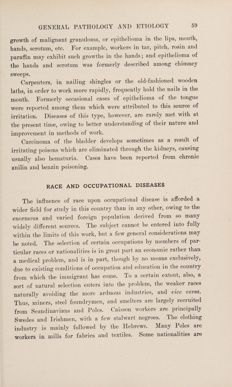 growth of malignant granuloma, or epithelioma in the lips, mouth, hands, scrotum, etc. Eor example, workers in tar, pitch, rosin and paraffin may exhibit such growths in the hands; and epithelioma of the hands and scrotum was formerly described among chimney sweeps. Carpenters, in nailing shingles or the old-fashioned: wooden laths, in order to work more rapidly, frequently hold the nails in the mouth. Formerly occasional cases of epithelioma of the tongue were reported among them which w^ere attributed to this source of irritation. Diseases of this type, however, are rarely met with at the present time, owing to better understanding of their nature and improvement in methods of Avork. Carcinoma of the bladder develops sometimes as a result of irritating poisons vdiich are eliminated through the kidneys, causing usually also hematuria. Cases have been reported from chronic anilin and benzin poisoning. RACE AND OCCUPATIONAL DISEASES The influence of race upon occupational disease is afforded a wider field for study in this country than in any other, owing to the enormous and varied foreign population derived from so many widely different sources. The subject cannot be entered into fully within the limits of this work, but a few general considerations may be noted. The selection of certain occupations by members of par¬ ticular races or nationalities is in great part an economic rather than a medical problem, and is in part, though by no means exclusively, due to existing conditions of occupation and education in the country from which the immigrant has come. To a certain extent, also, a sort of natural selection enters into the problem, the weaker races naturally avoiding the more arduous industries, and vice versa. Thus, miners, steel foundrymen, and smelters are largely recruited from Scandinavians and Poles. Caisson workers are principally Swedes and Irishmen, with a few stalwart negroes. The clothing industry is mainly followed by the Hebrews. Many Poles are workers in mills for fabrics and textiles. Some nationalities are