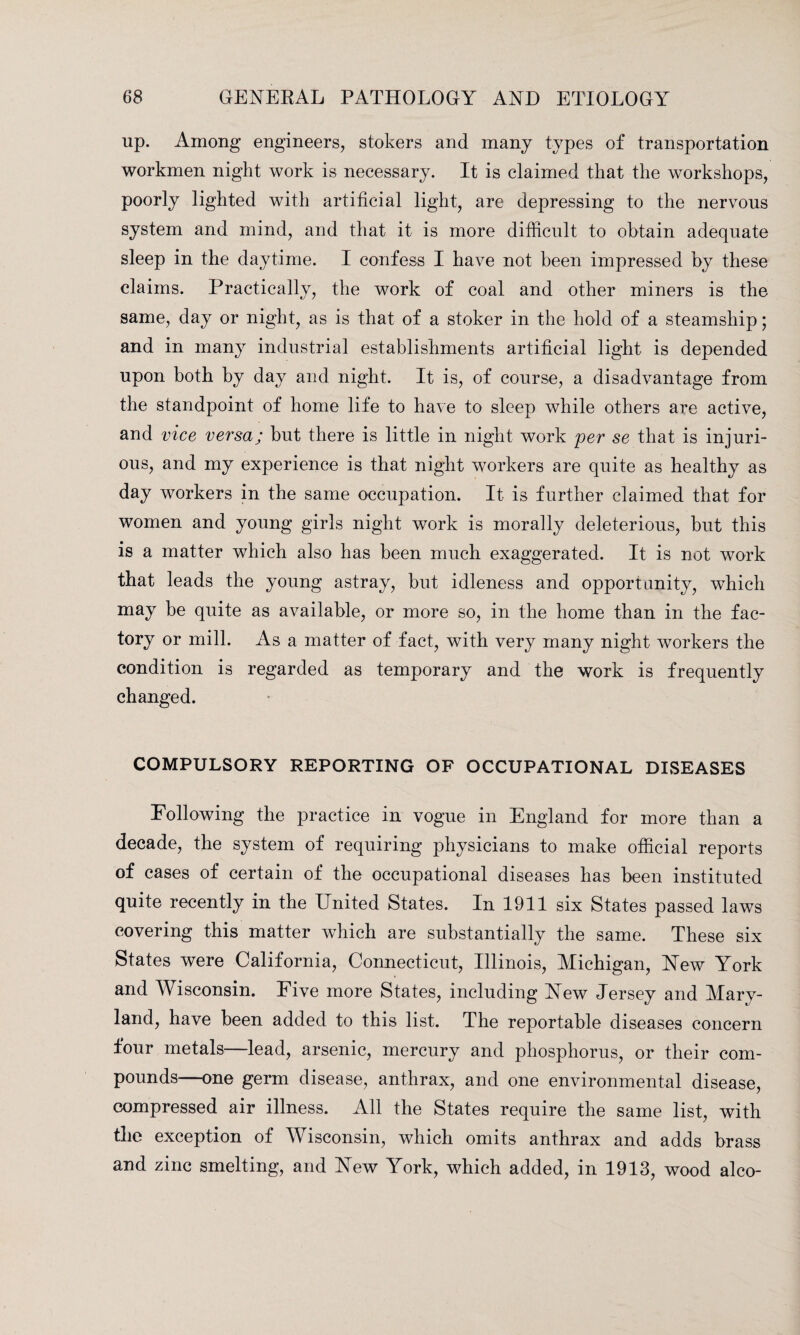 up. Among engineers, stokers and many types of transportation workmen night work is necessary. It is claimed that the workshops, poorly lighted with artificial light, are depressing to the nervous system and mind, and that it is more difficult to obtain adequate sleep in the daytime. I confess I have not been impressed by these claims. Practically, the work of coal and other miners is the same, day or night, as is that of a stoker in the hold of a steamship; and in many industrial establishments artificial light is depended upon both by day and night. It is, of course, a disadvantage from the standpoint of home life to have to sleep while others are active, and vice versa; but there is little in night work per se that is injuri¬ ous, and my experience is that night workers are quite as healthy as day workers in the same occupation. It is further claimed that for women and young girls night work is morally deleterious, but this is a matter which also has been much exaggerated. It is not work that leads the young astray, but idleness and opportunity, which may be quite as available, or more so, in the home than in the fac¬ tory or mill. As a matter of fact, with very many night workers the condition is regarded as temporary and the work is frequently changed. COMPULSORY REPORTING OF OCCUPATIONAL DISEASES Following the practice in vogue in England for more than a decade, the system of requiring physicians to make official reports of cases of certain of the occupational diseases has been instituted quite recently in the United States. In 1911 six States passed laws covering this matter which are substantially the same. These six States were California, Connecticut, Illinois, Michigan, New York and Wisconsin. Five more States, including New Jersey and Mary¬ land, have been added to this list. The reportable diseases concern four metals—lead, arsenic, mercury and phosphorus, or their com¬ pounds—one germ disease, anthrax, and one environmental disease, compressed air illness. All the States require the same list, with the exception of Wisconsin, which omits anthrax and adds brass and zinc smelting, and New York, which added, in 1918, wood alco-