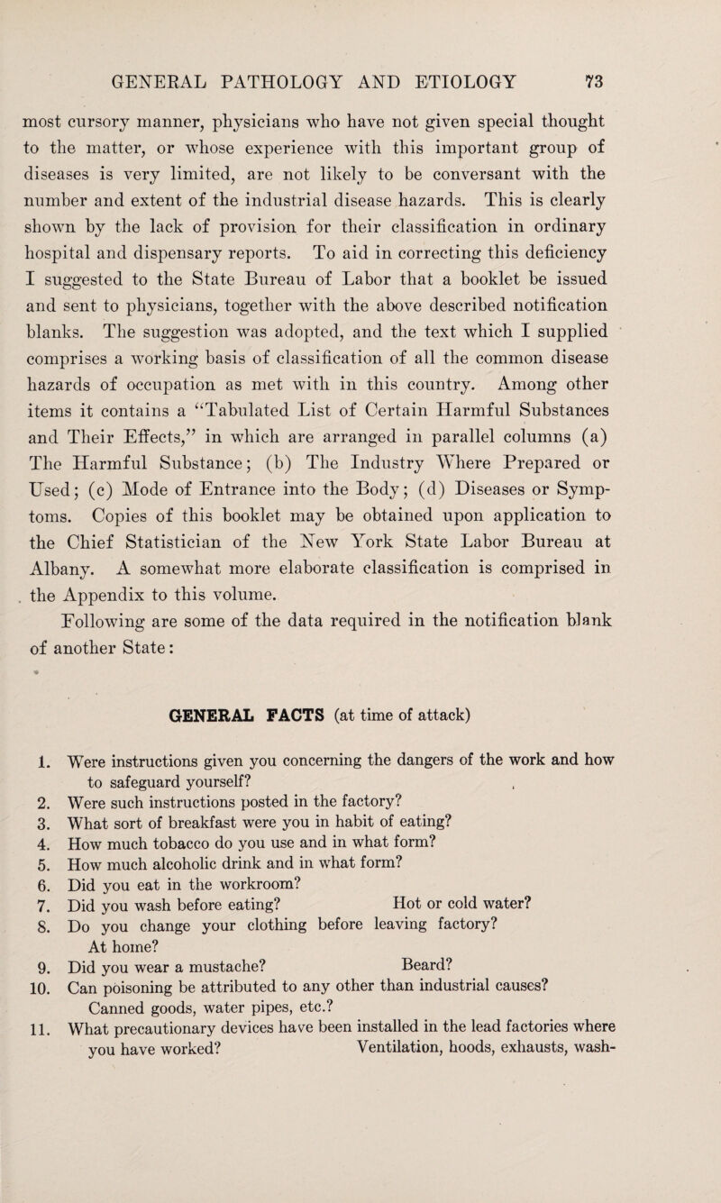 most cursory manner, physicians who have not given special thought to the matter, or whose experience with this important group of diseases is very limited, are not likely to be conversant with the number and extent of the industrial disease hazards. This is clearly shown by the lack of provision for their classification in ordinary hospital and dispensary reports. To aid in correcting this deficiency I suggested to the State Bureau of Labor that a booklet he issued and sent to physicians, together with the above described notification blanks. The suggestion was adopted, and the text which I supplied comprises a working basis of classification of all the common disease hazards of occupation as met with in this country. Among other items it contains a “Tabulated List of Certain Harmful Substances and Their Effects,” in which are arranged in parallel columns (a) The Harmful Substance; (b) The Industry Where Prepared or Used; (c) Mode of Entrance into the Body; (d) Diseases or Symp¬ toms. Copies of this booklet may be obtained upon application to the Chief Statistician of the New York State Labor Bureau at Albany. A somewhat more elaborate classification is comprised in the Appendix to this volume. Hollowing are some of the data required in the notification blank of another State: * GENERAL FACTS (at time of attack) 1. Were instructions given you concerning the dangers of the work and how to safeguard yourself? 2. Were such instructions posted in the factory? 3. What sort of breakfast were you in habit of eating? 4. How much tobacco do you use and in what form? 5. How much alcoholic drink and in what form? 6. Did you eat in the workroom? 7. Did you wash before eating? Hot or cold water? S. Do you change your clothing before leaving factory? At home? 9. Did you wear a mustache? Beard? 10. Can poisoning be attributed to any other than industrial causes? Canned goods, water pipes, etc.? 11. What precautionary devices have been installed in the lead factories where you have worked? Ventilation, hoods, exhausts, wash-