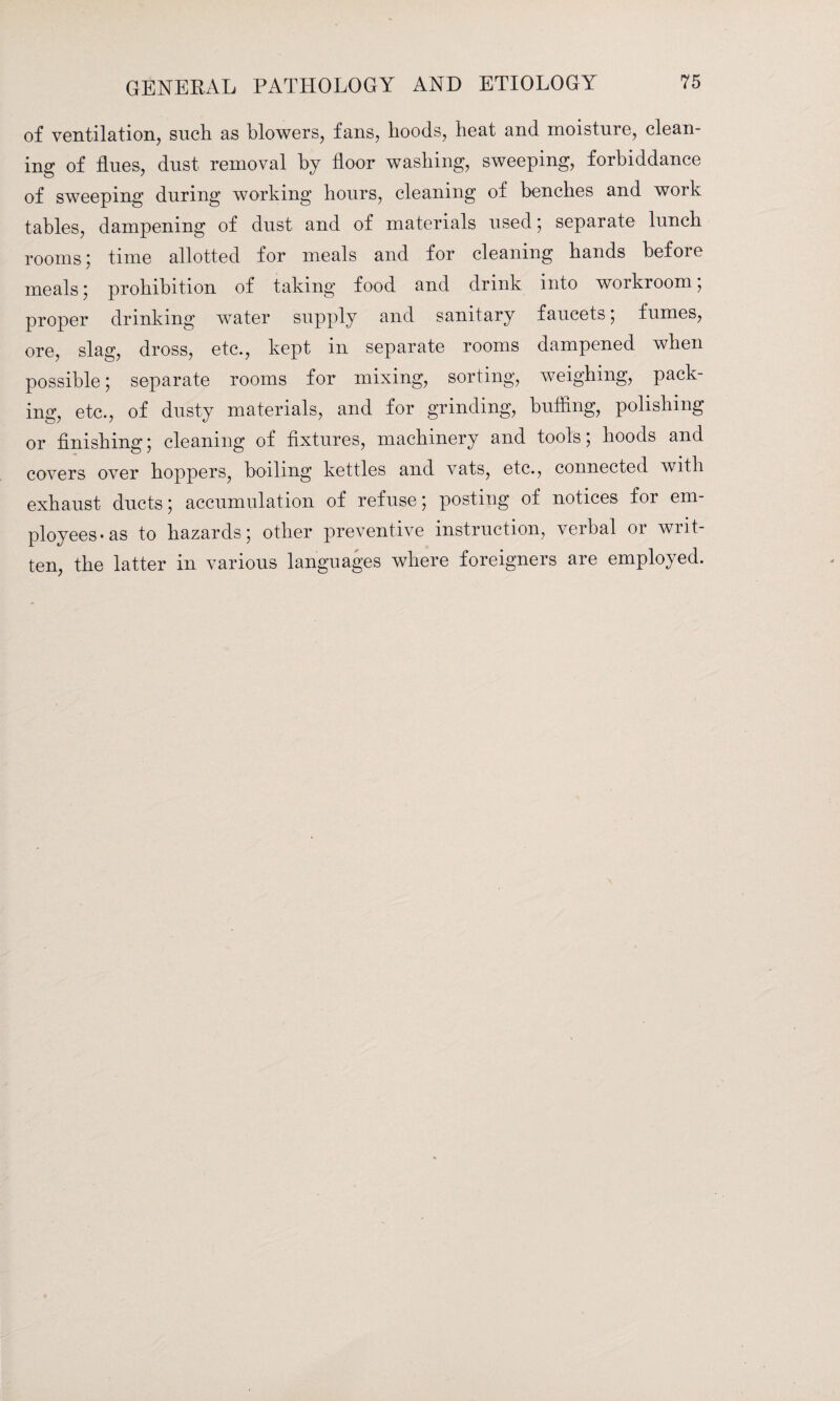 of ventilation, such as blowers, fans, hoods, heat and moisture, clean¬ ing of flues, dust removal by floor washing, sweeping, forbiddance of sweeping during working hours, cleaning of benches and work tables, dampening of dust and of materials used; separate lunch rooms; time allotted for meals and for cleaning hands before meals; prohibition of taking food and drink into workroom, proper drinking water supply and sanitary faucets; fumes, ore, slag, dross, etc., kept in separate rooms dampened when possible; separate rooms for mixing, sorting, weighing, pack¬ ing, etc., of dusty materials, and for grinding, buffing, polishing or finishing; cleaning of fixtures, machinery and tools; hoods and covers over hoppers, boiling kettles and vats, etc., connected with exhaust ducts; accumulation of refuse; posting of notices for em¬ ployees-as to hazards; other preventive instruction, verbal or writ¬ ten, the latter in various languages where foreigners are employed.