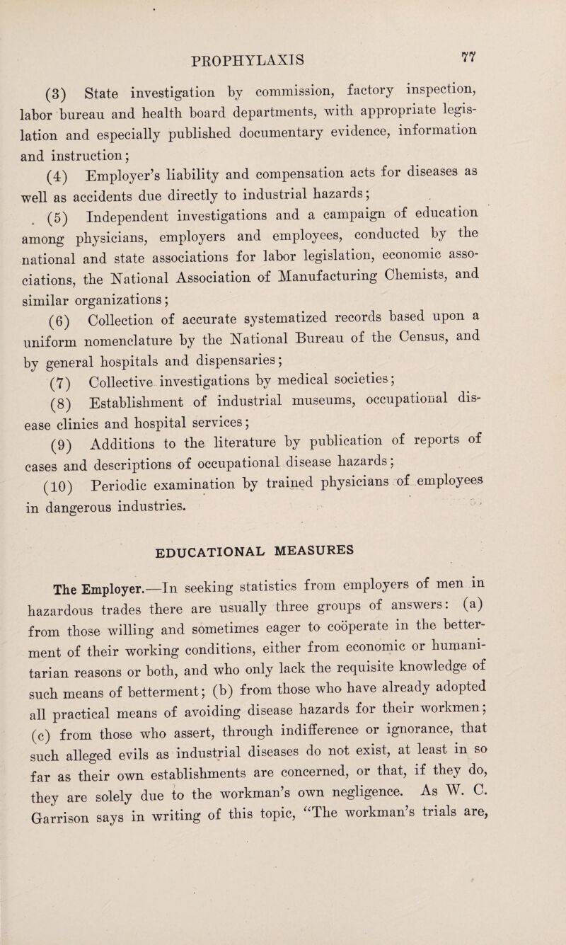 (3) State investigation by commission, factory inspection, labor bureau and bealtb board departments, with appropriate legis¬ lation and especially published documentary evidence, information and instruction; (4) Employer's liability and compensation acts for diseases as well as accidents due directly to industrial hazards; (5) Independent investigations and a campaign of education among physicians, employers and employees, conducted by the national and state associations for labor legislation, economic asso¬ ciations, the National Association of Manufacturing Chemists, and similar organizations; (6) Collection of accurate systematized records based upon a uniform nomenclature by the National Bureau of the Census, and by general hospitals and dispensaries; (7) Collective investigations by medical societies ; (8) Establishment of industrial museums, occupational dis¬ ease clinics and hospital services; (9) Additions to the literature by publication of reports of cases and descriptions of occupational disease hazards; (10) Periodic examination by trained physicians of employees in dangerous industries. EDUCATIONAL MEASURES The Employer.—In seeking statistics from employers of men m hazardous trades there are usually three groups of answers: (a) from those willing and sometimes eager to cooperate in the better¬ ment of their working conditions, either from economic or humani¬ tarian reasons or both, and who only lack the requisite knowledge of such means of betterment; (b) from those who have already adopted all practical means of avoiding disease hazards for their workmen, (c) from those who assert, through indifference or ignorance, that such alleged evils as industrial diseases do not exist, at least in so far as their own establishments are concerned, or that, if they do, they are solely due to the workman's own negligence. As W. C. Garrison says in writing of this topic, “The workman's trials are,