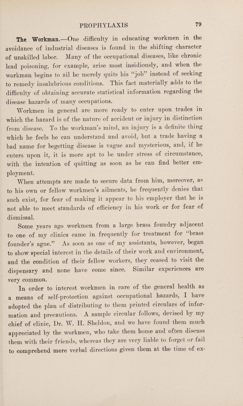 The Workman.—One difficulty in educating workmen in the avoidance of industrial diseases is found in the shifting character of unskilled labor. Many of the occupational diseases, like chronic lead poisoning, for example, arise most insidiously, and when the workman begins to ail he merely quits his “job” instead of seeking to remedy insalubrious conditions. This fact materially adds to the difficulty of obtaining accurate statistical information regarding the disease hazards of many occupations. Workmen in general are more ready to enter upon trades in which the hazard is of the nature of accident or injury in distinction from disease. To the workman’s mind, an injury is a definite thing which he feels he can understand and avoid, but a trade having a bad name for begetting disease is vague and mysterious, and, if he enters upon it, it is more apt to be under stress of circumstance, with the intention of quitting as soon as be can find better em¬ ployment. When attempts are made to secure data from him, moreover, as to his own or fellow workmen’s ailments, he frequently denies that such exist, for fear of making it appear to his employer that he is not able to meet standards of efficiency in his work or for fear of dismissal. Some years ago workmen from a large brass foundry adjacent to one of my clinics came in frequently for treatment for brass founder’s ague.” As soon as one of my assistants, however, began to show special interest in the details of their work and environment, and the condition of their fellow workers, they ceased to visit the dispensary and none have come since. Similar experiences are very common. In order to interest workmen in care of the general health as a means of self-protection against occupational hazards, I have adopted the plan of distributing to them printed circulars of infor¬ mation and precautions. A sample circular follows, devised by my chief of clinic, Dr. W. H. Sheldon, and we have found them much appreciated by the workmen, who take them home and often discuss them with their friends, whereas they are very liable to forget or fail to comprehend mere verbal directions given tnem at the time of ex-