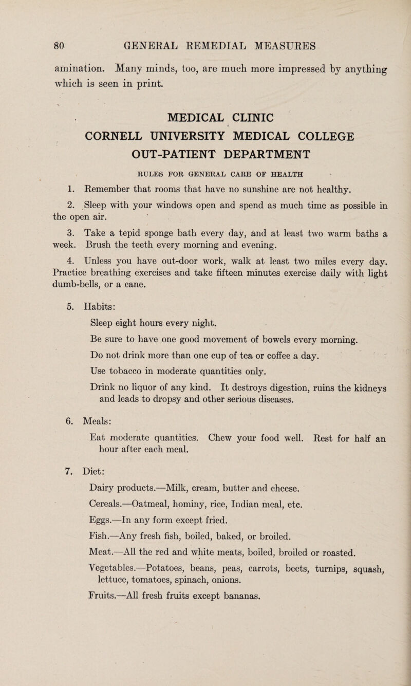 animation. Many minds, too, are much more impressed by anything which is seen in print. MEDICAL CLINIC CORNELL UNIVERSITY MEDICAL COLLEGE OUT-PATIENT DEPARTMENT RULES FOR GENERAL CARE OF HEALTH 1. Remember that rooms that have no sunshine are not healthy. 2. Sleep with your windows open and spend as much time as possible in the open air. 3. Take a tepid sponge bath every day, and at least two warm baths a week. Brush the teeth every morning and evening. 4. Unless you have out-door work, walk at least two miles every day. Practice breathing exercises and take fifteen minutes exercise daily with light dumb-bells, or a cane. 5. Habits: Sleep eight hours every night. Be sure to have one good movement of bowels every morning. Do not drink more than one cup of tea or coffee a day. Use tobacco in moderate quantities only. Drink no liquor of any kind. It destroys digestion, ruins the kidneys and leads to dropsy and other serious diseases. 6. Meals: Eat moderate quantities. Chew your food well. Rest for half an hour after each meal. 7. Diet: Dairy products.—Milk, cream, butter and cheese. Cereals.—Oatmeal, hominy, rice, Indian meal, etc. Eggs.—In any form except fried. Fish.—Any fresh fish, boiled, baked, or broiled. Meat.—All the red and white meats, boiled, broiled or roasted. Vegetables.—Potatoes, beans, peas, carrots, beets, turnips, squash, lettuce, tomatoes, spinach, onions. Fruits.—All fresh fruits except bananas.