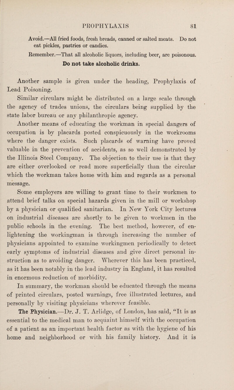 Avoid.—All fried foods, fresh breads, canned or salted meats. Do not eat pickles, pastries or candies. Remember.—That all alcoholic liquors, including beer2 are poisonous. Do not take alcoholic drinks. Another sample is given under the heading, Prophylaxis of Lead Poisoning. Similar circulars might be distributed on a large scale through the agency of trades unions, the circulars being supplied by the state labor bureau or any philanthropic agency. Another means of educating the workman in special dangers of occupation is by placards posted conspicuously in the workrooms where the danger exists. Such placards of warning have proved valuable in the prevention of accidents, as so well demonstrated by the Illinois Steel Company. The objection to their use is that they are either overlooked or read more superficially than the circular which the workman takes home with him and regards as a personal message. Some employers are willing to grant time to their workmen to attend brief talks on special hazards given in the mill or workshop by a physician or qualified sanitarian. In Xew Yrork City lectures on industrial diseases are shortly to be given to workmen in the public schools in the evening. The best method, however, of en¬ lightening the workingman is through increasing the number of physicians appointed to examine workingmen periodically to detect early symptoms of industrial diseases and give direct personal in¬ struction as to avoiding danger. Wherever this has been practiced, as it has been notably in the lead industry in England, it has resulted in enormous reduction of morbidity. In summary, the workman should be educated through the means of printed circulars, posted warnings, free illustrated lectures, and personally by visiting physicians wherever feasible. The Physician.—Dr. J. T. Arlidge, of London, has said, “It is as essential to the medical man to acquaint himself with the occupation of a patient as an important health factor as with the hygiene of his home and neighborhood or with his family history. And it is