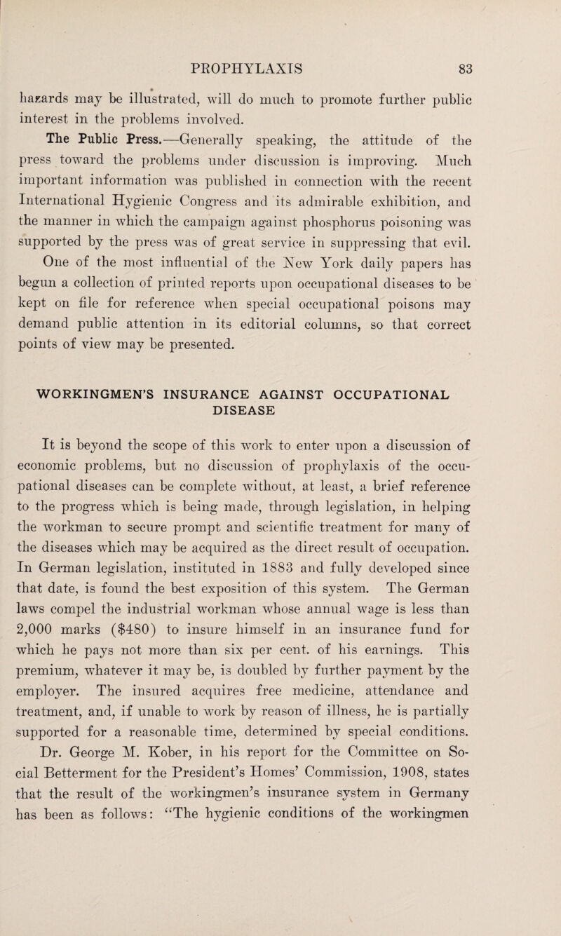 hazards may be illustrated, will do much to promote further public interest in the problems involved. The Public Press.—Generally speaking, the attitude of the press toward the problems under discussion is improving. Much important information was published in connection with the recent International Hygienic Congress and its admirable exhibition, and the manner in which the campaign against phosphorus poisoning was supported by the press was of great service in suppressing that evil. One of the most influential of the Xew Yrork daily papers has begun a collection of printed reports upon occupational diseases to be kept on file for reference when special occupational poisons may demand public attention in its editorial columns, so that correct points of view may be presented. WORKINGMEN’S INSURANCE AGAINST OCCUPATIONAL DISEASE It is beyond the scope of this work to enter upon a discussion of economic problems, but no discussion of prophylaxis of the occu¬ pational diseases can be complete without, at least, a brief reference to the progress which is being made, through legislation, in helping the workman to secure prompt and scientific treatment for many of the diseases which may be acquired as the direct result of occupation. In German legislation, instituted in 1883 and fully developed since that date, is found the best exposition of this system. The German laws compel the industrial workman whose annual wage is less than 2,000 marks ($480) to insure himself in an insurance fund for which he pays not more than six per cent, of his earnings. This premium, whatever it may be, is doubled by further payment by the employer. The insured acquires free medicine, attendance and treatment, and, if unable to work by reason of illness, he is partially supported for a reasonable time, determined by special conditions. Dr. George M. Kober, in his report for the Committee on So¬ cial Betterment for the President’s Homes’ Commission, 1908, states that the result of the workingmen’s insurance system in Germany has been as follows: “The hygienic conditions of the workingmen