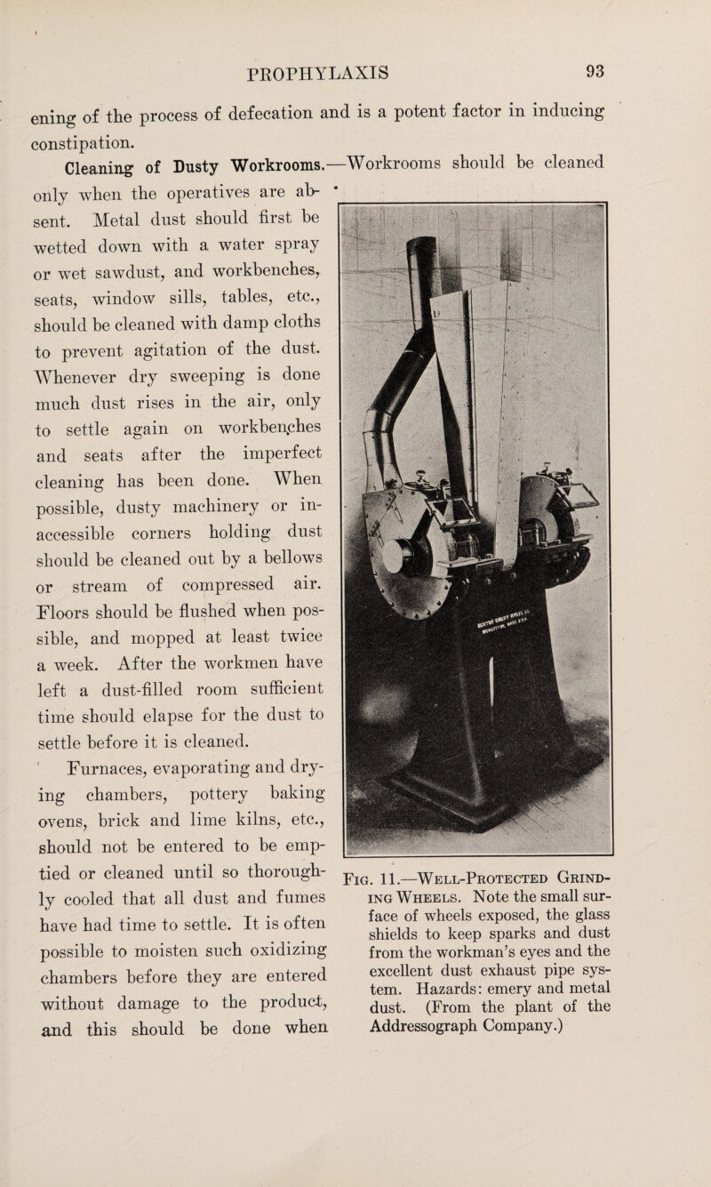 ening of the process of defecation and is a potent factor in inducing constipation. Cleaning of Dusty Workrooms.- only when the operatives are ab¬ sent. Metal dust should first be wetted down with a water spray or wet sawdust, and workbenches, seats, window sills, tables, etc., should be cleaned with damp cloths to prevent agitation of the dust. Whenever dry sweeping is done much dust rises in the air, only to settle again on workbenches and seats after the imperfect cleaning has been done. When possible, dusty machinery or in¬ accessible corners holding dust should be cleaned out by a bellows or stream of compressed air. Floors should be flushed when pos¬ sible, and mopped at least twice a week. After the workmen have left a dust-filled room sufficient time should elapse for the dust to settle before it is cleaned. Furnaces, evaporating and dry¬ ing chambers, pottery baking ovens, brick and lime kilns, etc., should not be entered to be emp¬ tied or cleaned until so thorough¬ ly cooled that all dust and fumes have had time to settle. It is often possible to moisten such oxidizing chambers before they are entered without damage to the product, and this should be done when Workrooms should be cleaned Fig. 11.—Well-Protected Grind¬ ing Wheels. Note the small sur¬ face of wheels exposed, the glass shields to keep sparks and dust from the workman’s eyes and the excellent dust exhaust pipe sys¬ tem. Hazards: emery and metal dust. (From the plant of the Addressograph Company.)