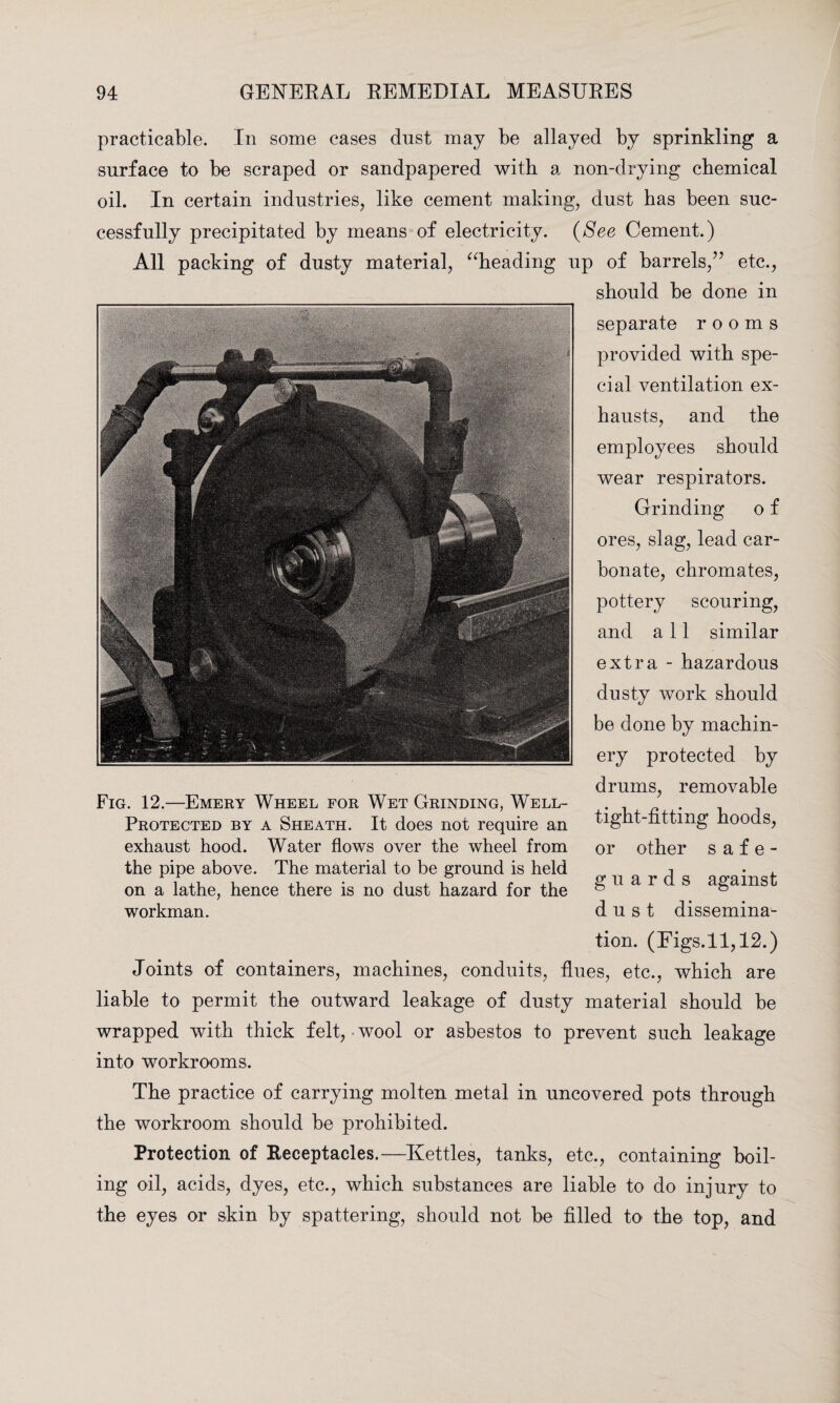 practicable. In some cases dust may be allayed by sprinkling a surface to be scraped or sandpapered with a non-drying chemical oil. In certain industries, like cement making, dust has been suc¬ cessfully precipitated by means of electricity. (See Cement.) All packing of dusty material, “heading up of barrels/’ etc., should be done in separate rooms provided with spe¬ cial ventilation ex¬ hausts, and the employees should wear respirators. Grinding o f ores, slag, lead car¬ bonate, chromates, pottery scouring, and all similar extra - hazardous dusty work should be done by machin¬ ery protected by drums, removable tight-fitting hoods, or other safe¬ guards against dust dissemina¬ tion. (Eigs.11,12.) Joints of containers, machines, conduits, flues, etc., which are liable to permit the outward leakage of dusty material should be wrapped with thick felt, wool or asbestos to prevent such leakage into workrooms. The practice of carrying molten metal in uncovered pots through the workroom should be prohibited. Protection of Receptacles.—Kettles, tanks, etc., containing boil¬ ing oil, acids, dyes, etc., which substances are liable to do injury to the eyes or skin by spattering, should not be filled to the top, and Fig. 12.—Emery Wheel for Wet Grinding, Well- Protected by a Sheath. It does not require an exhaust hood. Water flows over the wheel from the pipe above. The material to be ground is held on a lathe, hence there is no dust hazard for the workman.