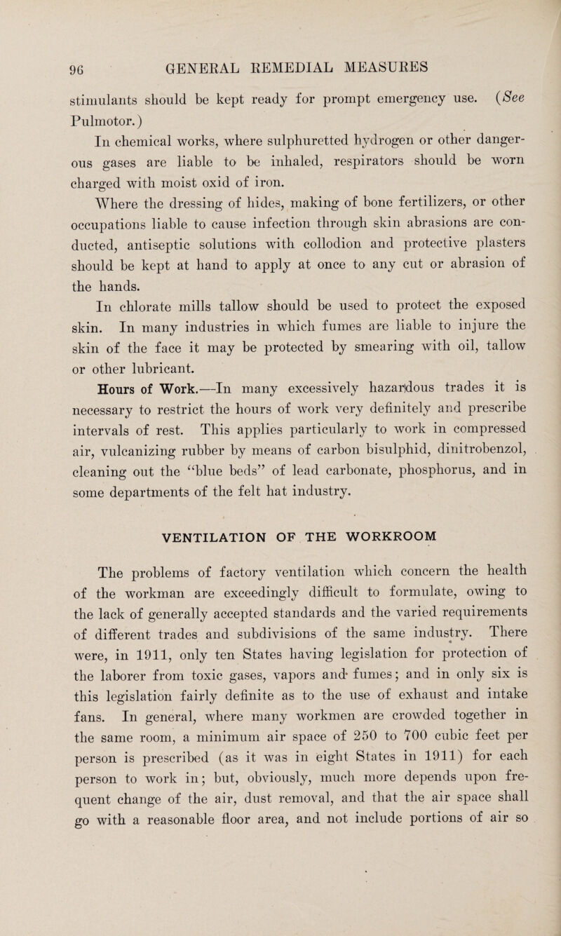 stimulants should be kept ready for prompt emergency use. (See Pulmotor.) In chemical works, where sulphuretted hydrogen or other danger¬ ous gases are liable to be inhaled, respirators should be worn charged with moist oxid of iron. Where the dressing of hides, making of bone fertilizers, or other occupations liable to cause infection through skin abrasions are con¬ ducted, antiseptic solutions with collodion and protective plasters should be kept at hand to apply at once to any cut or abrasion of the hands. In chlorate mills tallow should be used to protect the exposed skin. In many industries in which fumes are liable to injure the skin of the face it may be protected by smearing with oil, tallow or other lubricant. Hours of Work.—In many excessively hazardous trades it is necessary to restrict the hours of work very definitely and prescribe intervals of rest. This applies particularly to work in compressed air, vulcanizing rubber by means of carbon bisulphid, dinitrobenzol, cleaning out the “blue beds” of lead carbonate, phosphorus, and in some departments of the felt hat industry. VENTILATION OF THE WORKROOM The problems of factory ventilation which concern the health of the workman are exceedingly difficult to formulate, owing to the lack of generally accepted standards and the varied requirements of different trades and subdivisions of the same industry. There were, in 1911, only ten States having legislation for protection of the laborer from toxic gases, vapors and* fumes; and in only six is this legislation fairly definite as to the use of exhaust and intake fans. In general, where many workmen are crowded together in the same room, a minimum air space of 250 to 700 cubic feet per person is prescribed (as it was in eight States in 1911) for each person to work in; but, obviously, much more depends upon fre¬ quent change of the air, dust removal, and that the air space shall go with a reasonable floor area, and not include portions of air so
