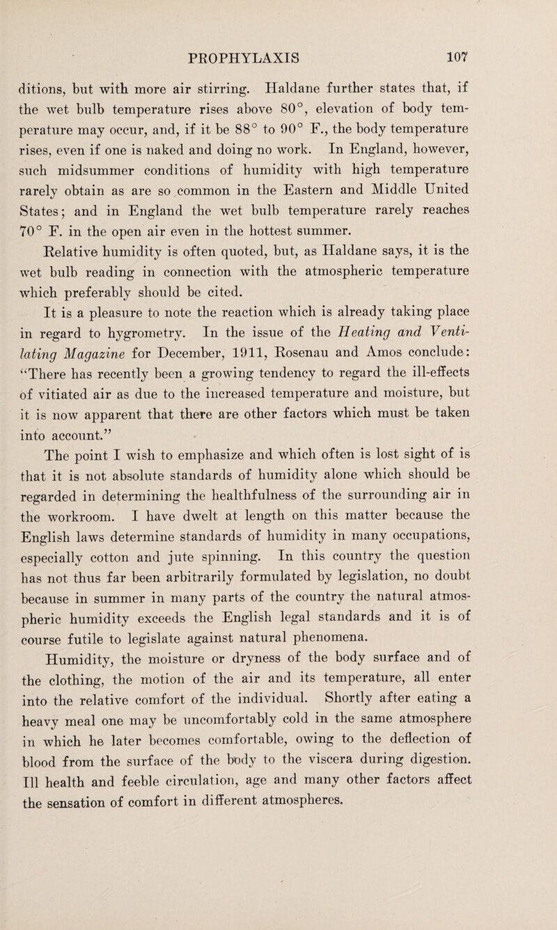 ditions, but with more air stirring. Haldane further states that, if the wet bulb temperature rises above 80°, elevation of body tem¬ perature may occur, and, if it be 88° to 90° F., the body temperature rises, even if one is naked and doing no work. In England, however, such midsummer conditions of humidity with high temperature rarely obtain as are so common in the Eastern and Middle United States; and in England the wet bulb temperature rarely reaches 70° E. in the open air even in the hottest summer. Relative humidity is often quoted, but, as Haldane says, it is the wet bulb reading in connection with the atmospheric temperature which preferably should be cited. It is a pleasure to note the reaction which is already taking place in regard to hygrometry. In the issue of the Heating and Venti¬ lating Magazine for December, 1911, Rosenau and Amos conclude: “There has recently been a growing tendency to regard the ill-effects of vitiated air as due to the increased temperature and moisture, but it is now apparent that there are other factors which must be taken into account.’7 The point I wish to emphasize and which often is lost sight of is that it is not absolute standards of humidity alone which should be regarded in determining the healthfulness of the surrounding air in the workroom. I have dwelt at length on this matter because the English laws determine standards of humidity in many occupations, especially cotton and jute spinning. In this country the question has not thus far been arbitrarily formulated by legislation, no doubt because in summer in many parts of the country the natural atmos¬ pheric humidity exceeds the English legal standards and it is of course futile to legislate against natural phenomena. Humidity, the moisture or dryness of the body surface and of the clothing, the motion of the air and its temperature, all enter into the relative comfort of the individual. Shortly after eating a heavy meal one may be uncomfortably cold in the same atmosphere in which he later becomes comfortable, owing to the deflection of blood from the surface of the body to the viscera during digestion. Ill health and feeble circulation, age and many other factors affect the sensation of comfort in different atmospheres.