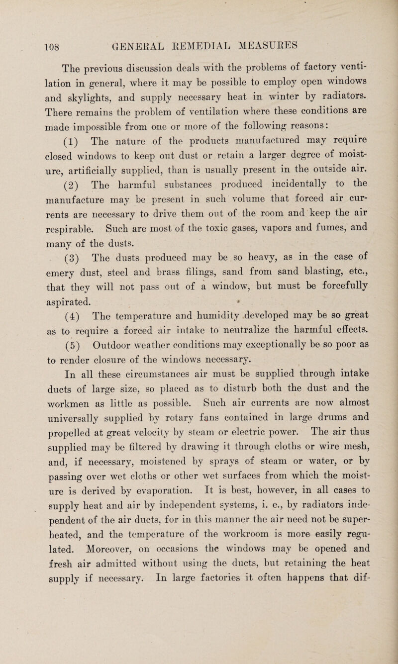 The previous discussion deals with the problems of factory venti¬ lation in general, where it may be possible to employ open windows and skylights, and supply necessary heat in winter by radiators. There remains the problem of ventilation where these conditions are made impossible from one or more of the following reasons: (1) The nature of the products manufactured may require closed windows to keep out dust or retain a larger degree of moist¬ ure, artificially supplied, than is usually present in the outside air. (2) The harmful substances produced incidentally to the manufacture may be present in such volume that forced air cur¬ rents are necessary to drive them out of the room and keep the air respirable. Such are most of the toxic gases, vapors and fumes, and many of the dusts. (3) The dusts produced may be so heavy, as in the case of emery dust, steel and brass filings, sand from sand blasting, etc., that they will not pass out of a window, but must be forcefully aspirated. (4) The temperature and humidity developed may be so great as to require a forced air intake to neutralize the harmful effects. (5) Outdoor weather conditions may exceptionally be so poor as to render closure of the windows necessary. In all these circumstances air must be supplied through intake ducts of large size, so placed as to disturb both the dust and the workmen as little as possible. Such air currents are now almost universally supplied by rotary fans contained in large drums and propelled at great velocity by steam or electric power. The air thus supplied may be filtered by drawing it through cloths or wire mesh, and, if necessary, moistened by sprays of steam or water, or by passing over wet cloths or other wet surfaces from which the moist¬ ure is derived by evaporation. It is best, however, in all cases to supply heat and air by independent systems, i. e., by radiators inde¬ pendent of the air ducts, for in this manner the air need not be super¬ heated, and the temperature of the workroom is more easily regu¬ lated. Moreover, on occasions the windows may be opened and fresh air admitted without using the ducts, but retaining the heat supply if necessary. In large factories it often happens that dif-