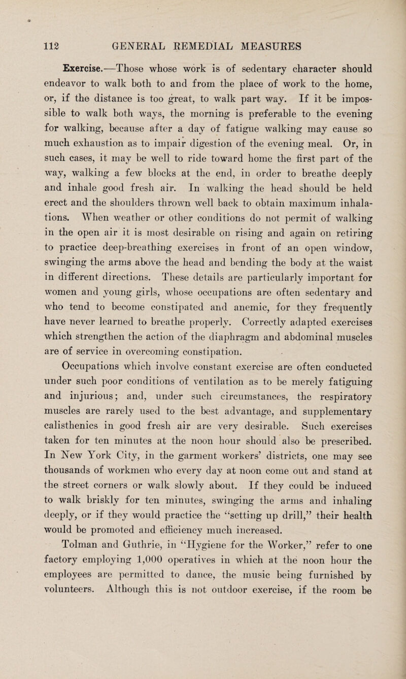 Exercise.—Those whose work is of sedentary character should endeavor to walk both to and from the place of work to the home, or, if the distance is too great, to walk part way. If it be impos¬ sible to walk both ways, the morning is preferable to the evening for walking, because after a day of fatigue walking may cause so much exhaustion as to impair digestion of the evening meal. Or, in such cases, it may be well to ride toward home the first part of the way, walking a few blocks at the end, in order to breathe deeply and inhale good fresh air. In walking the head should be held erect and the shoulders thrown well back to obtain maximum inhala¬ tions. When weather or other conditions do not permit of walking in the open air it is most desirable on rising and again on retiring to practice deep-breathing exercises in front of an open window, swinging the arms above the head and bending the body at the waist in different directions. These details are particularly important for women and young girls, whose occupations are often sedentary and who tend to become constipated and anemic, for they frequently have never learned to breathe properly. Correctly adapted exercises which strengthen the action of the diaphragm and abdominal muscles are of service in overcoming constipation. Occupations which involve constant exercise are often conducted under such poor conditions of ventilation as to be merely fatiguing and injurious; and, under such circumstances, the respiratory muscles are rarely used to the best advantage, and supplementary calisthenics in good fresh air are very desirable. Such exercises taken for ten minutes at the noon hour should also be prescribed. In Hew York City, in the garment workers7 districts, one may see thousands of workmen who every day at noon come out and stand at the street corners or walk slowly about. If they could be induced to walk briskly for ten minutes, swinging the arms and inhaling deeply, or if they would practice the “setting up drill/7 their health would be promoted and efficiency much increased. Tolman and Guthrie, in “Hygiene for the Worker,77 refer to one factory employing 1,000 operatives in which at the noon hour the employees are permitted to dance, the music being furnished by volunteers. Although this is not outdoor exercise, if the room be