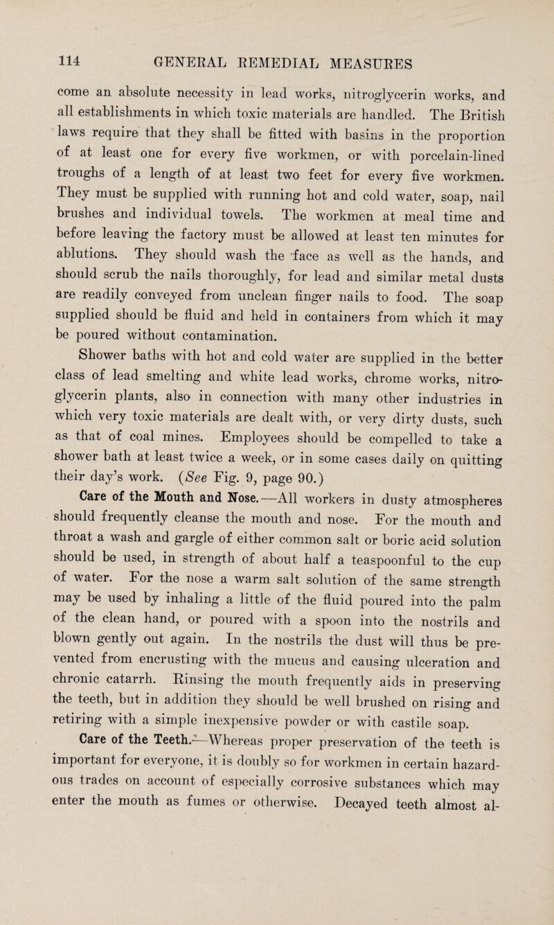 come an absolute necessity in lead works, nitroglycerin works, and all establishments in which toxic materials are handled. The British laws require that they shall he fitted with basins in the proportion of at least one for every five workmen, or with porcelain-lined troughs of a length of at least two feet for every five workmen. They must be supplied with running hot and cold water, soap, nail brushes and individual towels. The workmen at meal time and before leaving the factory must he allowed at least ten minutes for ablutions. They should wash the 'face as well as the hands, and should scrub the nails thoroughly, for lead and similar metal dusts are readily conveyed from unclean finger nails to food. The soap supplied should be fluid and held in containers from which it may be poured without contamination. Shower baths with hot and cold water are supplied in the better class of lead smelting and white lead works, chrome works, nitro¬ glycerin plants, also in connection with many other industries in which very toxic materials are dealt with, or very dirty dusts, such as that of coal mines. Employees should be compelled to take a shower bath at least twice a week, or in some cases daily on quitting their day’s work. (See Fig. 9, page 90.) Care of the Mouth and Nose.—All workers in dusty atmospheres should frequently cleanse the mouth and nose. For the mouth and throat a wash and gargle of either common salt or boric acid solution should be used, in strength of about half a teaspoonful to the cup of water. For the nose a warm salt solution of the same strength may be used by inhaling a little of the fluid poured into the palm of the clean hand, or poured with a spoon into the nostrils and blown gently out again. In the nostrils the dust will thus be pre¬ vented from encrusting with the mucus and causing ulceration and chronic catarrh. Rinsing the mouth frequently aids in preserving the teeth, but in addition they should be well brushed on rising and retiring with a simple inexpensive powder or with castile soap. Care of the Teeth.-—Whereas proper preservation of the teeth is important for everyone, it is doubly so for workmen in certain hazard¬ ous trades on account of especially corrosive substances which may enter the mouth as fumes or otherwise. Decayed teeth almost al-