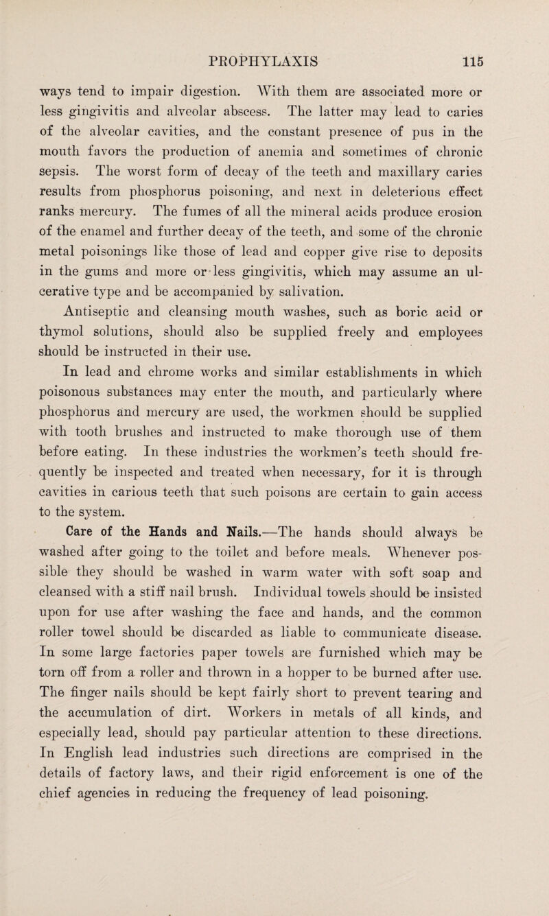 ways tend to impair digestion. With them are associated more or less gingivitis and alveolar abscess. The latter may lead to caries of the alveolar cavities, and the constant presence of pus in the mouth favors the production of anemia and sometimes of chronic sepsis. The worst form of decay of the teeth and maxillary caries results from phosphorus poisoning, and next in deleterious effect ranks mercury. The fumes of all the mineral acids produce erosion of the enamel and further decav of the teeth, and some of the chronic metal poisonings like those of lead and copper give rise to deposits in the gums and more or less gingivitis, which may assume an ul¬ cerative type and be accompanied by salivation. Antiseptic and cleansing mouth washes, such as boric acid or thymol solutions, should also be supplied freely and employees should be instructed in their use. In lead and chrome works and similar establishments in which poisonous substances may enter the mouth, and particularly where phosphorus and mercury are used, the workmen should be supplied with tooth brushes and instructed to make thorough use of them before eating. In these industries the workmen’s teeth should fre¬ quently be inspected and treated when necessary, for it is through cavities in carious teeth that such poisons are certain to gain access to the system. Care of the Hands and Nails.—The hands should always be washed after going to the toilet and before meals. Whenever pos¬ sible they should be washed in warm water with soft soap and cleansed with a stiff nail brush. Individual towels should be insisted upon for use after washing the face and hands, and the common roller towel should be discarded as liable to communicate disease. In some large factories paper towels are furnished which may be torn off from a roller and thrown in a hopper to be burned after use. The finger nails should be kept fairly short to prevent tearing and the accumulation of dirt. Workers in metals of all kinds, and especially lead, should pay particular attention to these directions. In English lead industries such directions are comprised in the details of factory laws, and their rigid enforcement is one of the chief agencies in reducing the frequency of lead poisoning.