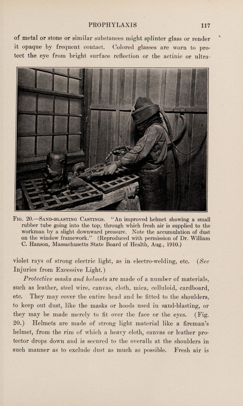 of metal or stone or similar substances might splinter glass or render it opaque by frequent contact. Colored glasses are worn to pro¬ tect the eye from bright surface reflection or the actinic or ultra- Fig. 20.—Sand-blasting Castings. “An improved helmet showing a small rubber tube going into the top, through which fresh air is supplied to the workman by a slight downward pressure. Note the accumulation of dust on the window framework/’ (Reproduced with permission of Dr. William C. Hanson, Massachusetts State Board of Health, Aug., 1910.) violet rays of strong electric light, as in electro-welding, etc. (See Injuries from Excessive Light.) Protective masks and helmets are made of a number of materials, such as leather, steel wire, canvas, cloth, mica, celluloid, cardboard, etc. They may cover the entire head and be fitted to the shoulders, to keep out dust, like the masks or hoods used in sand-blasting, or they may be made merely to fit over the face or the eyes. (Eig. 20.) Helmets are made of strong light material like a fireman’s helmet, from the rim of which a heavy cloth, canvas or leather pro¬ tector drops down and is secured to the overalls at the shoulders in such manner as to exclude dust as much as possible. Fresh air is