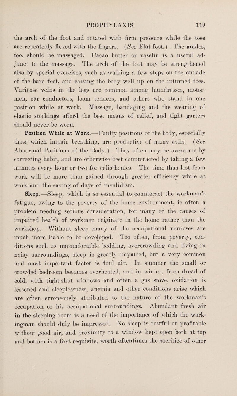 the arch of the foot and rotated with firm pressure while the toes are repeatedly flexed with the fingers. (See Flat-foot.) The ankles, too, should he massaged. Cacao butter or vaselin is a useful ad¬ junct to the massage. The arch of the foot may be strengthened also by special exercises, such as walking a few steps on the outside of the bare feet, and raising the body well up on the inturned toes. Varicose veins in the legs are common among laundresses, motor- men, car conductors, loom tenders, and others who stand in one position while at work. Massage, bandaging and the wearing of elastic stockings afford the best means of relief, and tight garters should never be worn. Position While at Work.—Faulty positions of the body, especially those which impair breathing, are productive of many evils. (See Abnormal Positions of the Body.) They often may be overcome by correcting habit, and are otherwise best counteracted by taking a few minutes every hour or two for calisthenics. The time thus lost from work will be more than gained through greater efficiency while at work and the saving of days of invalidism. Sleep.—Sleep, which is so essential to counteract the workman’s fatigue, owing to the poverty of the home environment, is often a problem needing serious consideration, for many of the causes of impaired health of workmen originate in the home rather than the workshop. Without sleep many of the occupational neuroses are much more liable to be developed. Too often, from poverty, con¬ ditions such as uncomfortable bedding, overcrowding and living in noisy surroundings, sleep is greatly impaired, but a very common and most important factor is foul air. In summer the small or crowded bedroom becomes overheated, and in winter, from dread of cold, with tight-shut windows and often a gas stove, oxidation is lessened and sleeplessness, anemia and other conditions arise which are often erroneously attributed to the nature of the workman’s occupation or his occupational surroundings. Abundant fresh air in the sleeping room is a need of the importance of which the work¬ ingman should duly be impressed. Ho sleep is restful or profitable without good air, and proximity to a window kept open both at top and bottom is a first requisite, worth oftentimes the sacrifice of other