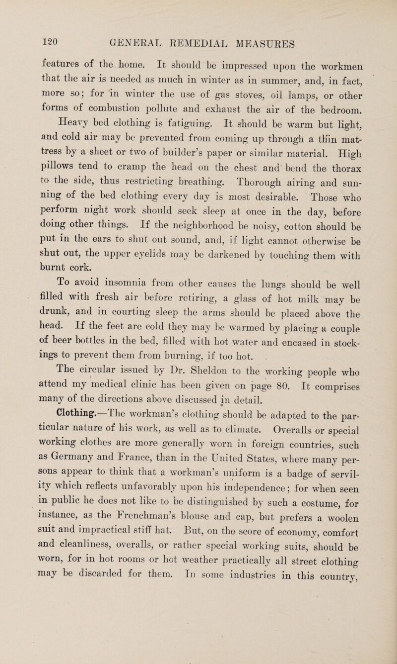 features of the home. It should be impressed upon the workmen that the air is needed as much in winter as in summer, and, in fact, more so; for in winter the use of gas stoves, oil lamps, or other forms of combustion pollute and exhaust the air of the bedroom. Heavy bed clothing is fatiguing. It should be warm but light, and cold air may be prevented from coming up through a thin mat¬ tress by a sheet or two of builder’s paper or similar material. High pillows tend to cramp the head on the chest and bend the thorax to the side, thus restricting breathing. Thorough airing and sun¬ ning of the bed clothing every day is most desirable. Those who perform night work should seek sleep at once in the day, before doing other things. If the neighborhood be noisy, cotton should be put in the ears to shut out sound, and, if light cannot otherwise be shut out, the upper eyelids may be darkened by touching them with burnt cork. To avoid insomnia from other causes the lungs should be well filled with fresh air before retiring, a glass of hot milk may be drunk, and in courting sleep the arms should be placed above the head. If the feet are cold they may be warmed by placing a couple of beer bottles in the bed, filled with hot water and encased in stock¬ ings to prevent them from burning, if too hot. , The circular issued by Hr. Sheldon to the working people who attend my medical clinic has been given on page 80. It comprises many of the directions above discussed in detail. Clothing.—The workman’s clothing should be adapted to the par¬ ticular nature of his work, as well as to climate. Overalls or special working clothes are more generally worn in foreign countries, such as Germany and France, than in the United States, wdiere many per¬ sons appear to think that a workman’s uniform is a badge of servil¬ ity which reflects unfavorably upon his independence; for when seen in public he does not like to be distinguished by such a costume, for instance, as the Frenchman’s blouse and cap, but prefers a woolen suit and impiactical stiff hat. Uut, on the score of economy, comfort and cleanliness, overalls, or rather special working suits, should be worn, for in hot rooms or hot weather practically all street clothing may be discarded for them. In some industries in this country,