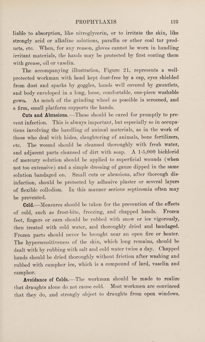 liable to absorption, like nitroglycerin, or to irritate the skin, like strongly acid or alkaline solutions, paraffin or other coal tar prod¬ ucts, etc. When, for any reason, gloves cannot be worn in handling irritant materials, the hands may be protected by first coating them with grease, oil or vaselin. The accompanying illustration, Figure 21, represents a well- protected workman with head kept dust-free by a cap, eyes shielded from dust and sparks by goggles, hands well covered by gauntlets, and body enveloped in a long, loose, comfortable, one-piece washable gown. As much of the grinding wheel as possible is screened, and a firm, small platform supports the hands. Cuts and Abrasions.—These should be cared for promptly to pre¬ vent infection. This is always important, but especially so in occupa¬ tions involving the handling of animal materials, as in the work of those who deal with hides, slaughtering of animals, bone fertilizers, etc. The wound should be cleansed thoroughly with fresh water, and adjacent parts cleansed of dirt with soap. A 1-5,000 bichlorid of mercury solution should be applied to superficial wounds (when not too extensive) and a simple dressing of gauze dipped in the same solution bandaged on. Small cuts or abrasions, after thorough dis¬ infection, should be protected by adhesive plaster or several layers of flexible collodion. In this manner serious septicemia often may be prevented. Cold,—Measures should be taken for the prevention of the effects of cold, such as frost-bite, freezing, and chapped hands. Frozen feet, fingers or ears should be rubbed with snow or ice vigorously, then treated with cold water, and thoroughly dried and bandaged. Frozen parts should never be brought near an open fire or heater. The hypersensitiveness of the skin, which long remains, should be dealt with by rubbing with salt and cold water twice a day. Chapped hands should be dried thoroughly without friction after washing and rubbed with camphor ice, which is a compound of lard, vaselin and camphor. Avoidance of Colds.—The workman should be made to realize that draughts alone do not cause cold. Most workmen are convinced that they do, and strongly object to draughts from open windows,