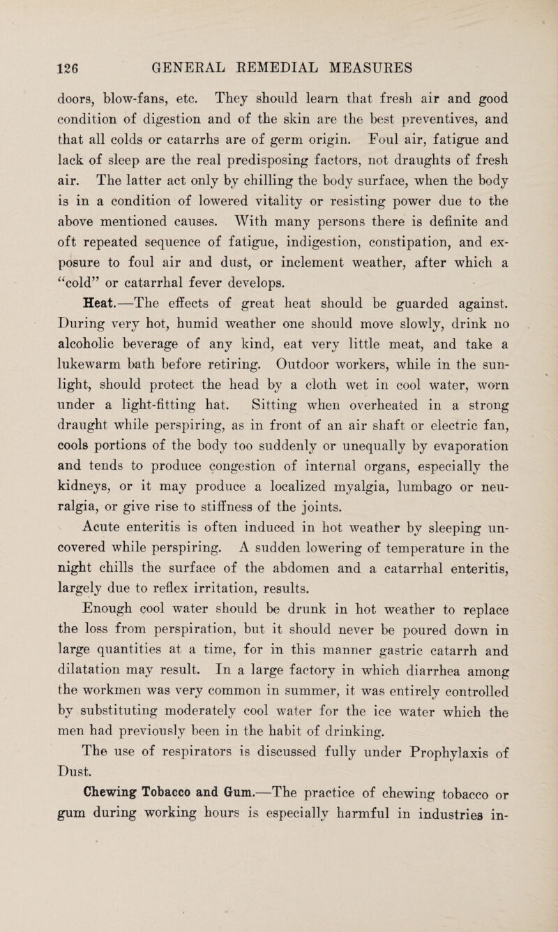 doors, blow-fans, etc. They should learn that fresh air and good condition of digestion and of the skin are the best preventives, and that all colds or catarrhs are of germ origin. Foul air, fatigue and lack of sleep are the real predisposing factors, not draughts of fresh air. The latter act only by chilling the body surface, when the body is in a condition of lowered vitality or resisting power due to the above mentioned causes. With many persons there is definite and oft repeated sequence of fatigue, indigestion, constipation, and ex¬ posure to foul air and dust, or inclement weather, after which a “cold” or catarrhal fever develops. Heat.—The effects of great heat should be guarded against. During very hot, humid weather one should move slowly, drink no alcoholic beverage of any kind, eat very little meat, and take a lukewarm bath before retiring. Outdoor workers, while in the sun¬ light, should protect the head by a cloth wet in cool water, worn under a light-fitting hat. Sitting when overheated in a strong draught while perspiring, as in front of an air shaft or electric fan, cools portions of the body too suddenly or unequally by evaporation and tends to produce congestion of internal organs, especially the kidneys, or it may produce a localized myalgia, lumbago or neu¬ ralgia, or give rise to stiffness of the joints. Acute enteritis is often induced in hot weather by sleeping un¬ covered while perspiring. A sudden lowering of temperature in the night chills the surface of the abdomen and a catarrhal enteritis, largely due to reflex irritation, results. Enough cool water should be drunk in hot weather to replace the loss from perspiration, but it should never be poured down in large quantities at a time, for in this manner gastric catarrh and dilatation may result. In a large factory in which diarrhea among the workmen was very common in summer, it was entirely controlled by substituting moderately cool water for the ice water which the men had previously been in the habit of drinking. The use of respirators is discussed fully under Prophylaxis of Dust. Chewing Tobacco and Gum.—The practice of chewing tobacco or gum during working hours is especially harmful in industries in-