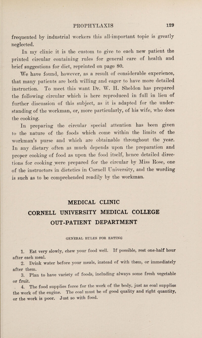 frequented by industrial workers this all-important topic is greatly neglected. In my clinic it is the custom to give to each new patient the printed circular containing rules for general care of health and brief suggestions for diet, reprinted on page 80. We have found, however, as a result of considerable experience, that many patients are both willing and eager to have more detailed instruction. To meet this want Dr. W. H. Sheldon has prepared the following circular which is here reproduced in full in lieu of further discussion of this subject, as it is adapted for the under¬ standing of the workman, or, more particularly, of his wife, who does the cooking. In preparing the circular special attention has been given to the nature of the foods which come within the limits of the workman’s purse and which are obtainable throughout the year. In any dietary often as much depends upon the preparation and proper cooking of food as upon the food itself, hence detailed direc¬ tions for cooking were prepared for the circular by Miss Hose, one of the instructors in dietetics in Cornell University, and the wording is such as to be comprehended readily by the workman. MEDICAL CLINIC CORNELL UNIVERSITY MEDICAL COLLEGE OUT-PATIENT DEPARTMENT GENERAL RULES FOR EATING 1 Eat very slowly, chew your food well. If possible, rest one-half hour after each meal. 2. Drink water before your meals, instead of with them, or immediately after them. 3. Plan to have variety of foods, including always some fresh vegetable or fruit. 4. The food supplies force for the work of the body, just as coal supplies the work of the engine. The coal must be of good quality and right quantity, or the work is poor. Just so with food.