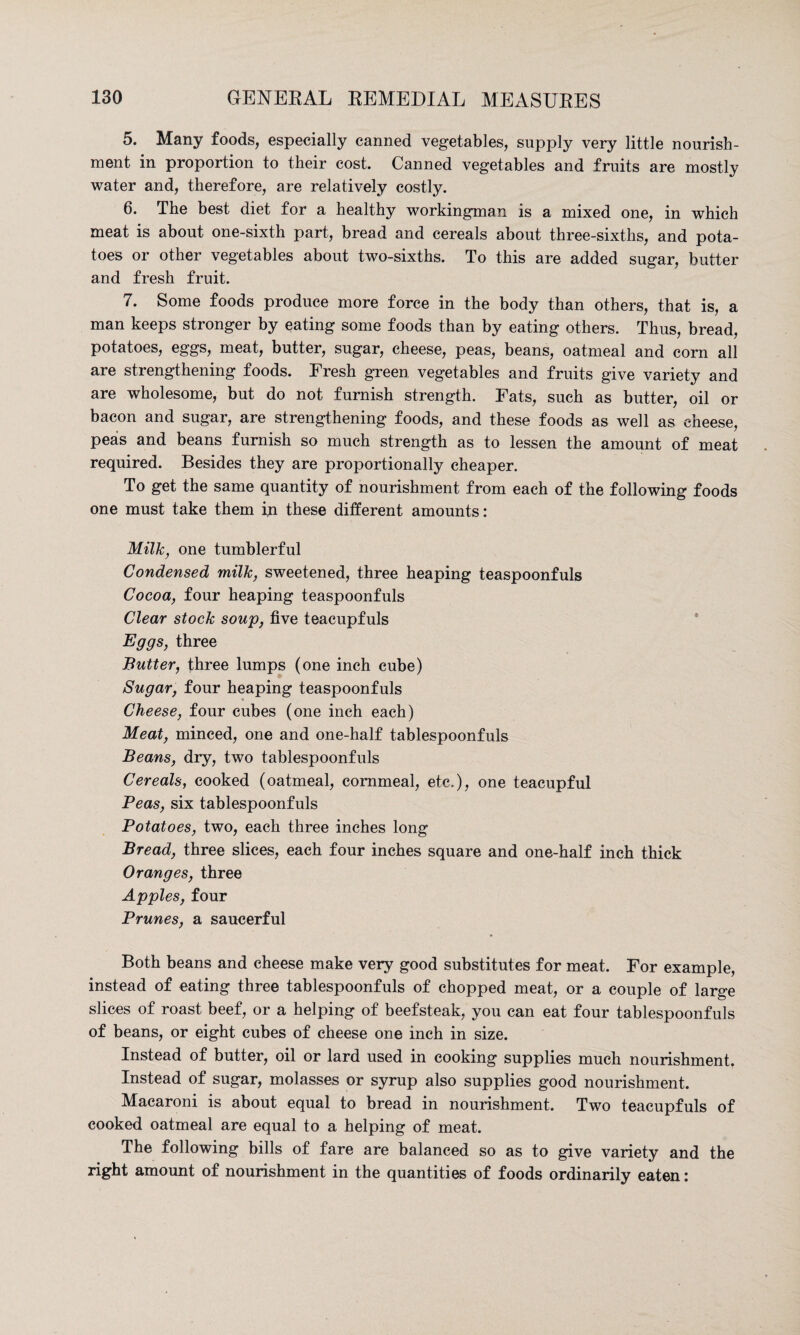 5. Many foods, especially canned vegetables, supply very little nourish¬ ment in proportion to their cost. Canned vegetables and fruits are mostly water and, therefore, are relatively costly. 6. The best diet for a healthy workingman is a mixed one, in which meat is about one-sixth part, bread and cereals about three-sixths, and pota¬ toes or other vegetables about two-sixths. To this are added sugar, butter and fresh fruit. 7. Some foods produce more force in the body than others, that is, a man keeps stronger by eating some foods than by eating others. Thus, bread, potatoes, eggs, meat, butter, sugar, cheese, peas, beans, oatmeal and corn all are strengthening foods. Fresh green vegetables and fruits give variety and are wholesome, but do not furnish strength. Fats, such as butter, oil or bacon and sugar, are strengthening foods, and these foods as well as cheese, peas and beans furnish so much strength as to lessen the amount of meat required. Besides they are proportionally cheaper. To get the same quantity of nourishment from each of the following foods one must take them in these different amounts: Milk, one tumblerful Condensed milk, sweetened, three heaping teaspoonfuls Cocoa, four heaping teaspoonfuls Clear stock soup, five teacupfuls Eggs, three Butter, three lumps (one inch cube) Sugar, four heaping teaspoonfuls Cheese, four cubes (one inch each) Meat, minced, one and one-half tablespoonfuls Beans, dry, two tablespoonfuls Cereals, cooked (oatmeal, cornmeal, etc.), one teacupful Peas, six tablespoonfuls Potatoes, two, each three inches long Bread, three slices, each four inches square and one-half inch thick Oranges, three Apples, four Prunes, a saucerful Both beans and cheese make very good substitutes for meat. For example, instead of eating three tablespoonfuls of chopped meat, or a couple of large slices of roast beef, or a helping of beefsteak, you can eat four tablespoonfuls of beans, or eight cubes of cheese one inch in size. Instead of butter, oil or lard used in cooking supplies much nourishment. Instead of sugar, molasses or syrup also supplies good nourishment. Macaroni is about equal to bread in nourishment. Two teacupfuls of cooked oatmeal are equal to a helping of meat. The following bills of fare are balanced so as to give variety and the right amount of nourishment in the quantities of foods ordinarily eaten: