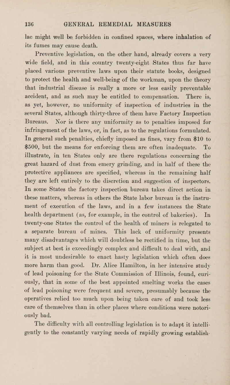 lac might well be forbidden in confined spaces, where inhalation of its fumes may cause death. Preventive legislation, on the other hand, already covers a very wide field, and in this country twenty-eight States thus far have placed various preventive laws upon their statute books, designed to protect the health and well-being of the workman, upon the theory that industrial disease is really a more or less easily preventable accident, and as such may be entitled to compensation. There is, as yet, however, no uniformity of inspection of industries in the several States, although thirty-three of them have Factory Inspection Bureaus. Nor is there any uniformity as to penalties imposed for infringement of the laws, or, in fact, as to the regulations formulated. In general such penalties, chiefly imposed as fines, vary from $10 to $500, but the means for enforcing them are often inadequate. To illustrate, in ten States only are there regulations concerning the great hazard of dust from emery grinding, and in half of these the protective appliances are specified, whereas in the remaining half they are left entirely to the discretion and suggestion of inspectors. In some States the factory inspection bureau takes direct action in these matters, whereas in others the State labor bureau is the instru¬ ment of execution of the laws, and in a few instances the State health department (as, for example, in the control of bakeries). In twenty-one States the control of the health of miners is relegated to a separate bureau of mines. This lack of uniformity presents many disadvantages which will doubtless be rectified in time, but the subject at best is exceedingly complex and difficult to deal with, and it is most undesirable to enact hasty legislation which often does more harm than good. Dr. Alice Hamilton, in her intensive study of lead poisoning for the State Commission of Illinois, found, curi¬ ously, that in some of the best appointed smelting works the cases of lead poisoning were frequent and severe, presumably because the operatives relied too much upon being taken care of and took less care of themselves than in other places where conditions were notori¬ ously bad. The difficulty with all controlling legislation is to adapt it intelli¬ gently to the constantly varying needs of rapidly growing establish-