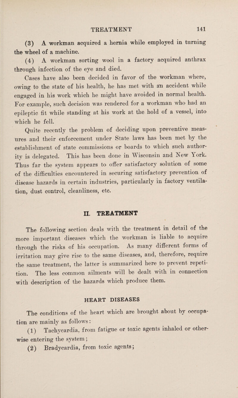 (3) A workman acquired a hernia while employed in turning the wheel of a machine. (4) A workman sorting wool in a factory acquired anthrax through infection of the eye and died. Cases have also been decided in favor of the workman where, owing to the state of his health, he has met with an accident while engaged in his work which he might have avoided in normal health. For example, such decision was rendered for a workman who had an epileptic fit while standing at his work at the hold of a vessel, into which he fell. Quite recently the problem of deciding upon preventive meas¬ ures and their enforcement under State laws has been met by the establishment of state commissions or boards to which such author¬ ity is delegated. This has been done in Wisconsin and New York. Thus far the system appears to offer satisfactory solution of some of the difficulties encountered in securing satisfactory prevention of disease hazards in certain industries, particularly in factory ventila¬ tion, dust control, cleanliness, etc. II. TREATMENT The following section deals with the treatment in detail of the more important diseases which the workman is liable to acquire through the risks of his occupation. As many different forms of irritation may give rise to the same diseases, and, therefore, require the same treatment, the latter is summarized here to prevent repeti¬ tion. The less common ailments will be dealt with in connection with description of the hazards which produce them. HEART DISEASES The conditions of the heart which are brought about by occupa¬ tion are mainly as follows : (1) Tachycardia, from fatigue or toxic agents inhaled or other¬ wise entering the system; (2) Bradycardia, from toxic agents;