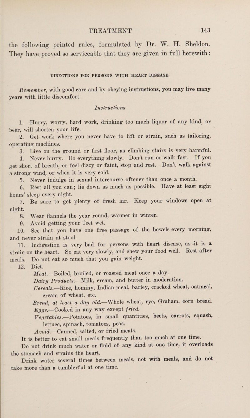 the following printed rules, formulated by Dr. W. IT. Sheldon. They have proved so serviceable that they are given in full herewith: DIRECTIONS FOR PERSONS WITH HEART DISEASE Bemember, with good care and by obeying instructions, you may live many years with little discomfort. Instructions 1. Hurry, worry, hard work, drinking too much liquor of any kind, or beer, will shorten your life. 2. Get work where you never have to lift or strain, such as tailoring, operating machines. 3. Live on the ground or first floor, as climbing stairs is very harmful. 4. Never hurry. Do everything slowly. Don’t run or walk fast. If you get short of breath, or feel dizzy or faint, stop and rest. Don’t walk against a strong wind, or when it is very cold. 5. Never indulge in sexual intercourse oftener than once a month. 6. Rest all you can; lie down as much as possible. Have at least eight hours’ sleep every night. 7. Be sure to get plenty of fresh air. Keep your windows open at night. 8. Wear flannels the year round, warmer in winter. 9. Avoid getting your feet wet. 10. See that you have one free passage of the bowels every morning, and never strain at stool. 11. Indigestion is very bad for persons with heart disease, as .it is a strain on the heart. So eat very slowly, and chew your food well. Rest after meals. Do not eat so much that you gain weight. 12. Diet. Meat.—Boiled, broiled, or roasted meat once a day. Dairy Products.—Milk, cream, and butter in moderation. Cereals.—Rice, hominy, Indian meal, barley, cracked wheat, oatmeal, cream of wheat, etc. Bread, at least a day old.—Whole wheat, rye, Graham, corn bread. Eggs.—Cooked in any way except fried. Vegetables.—Potatoes, in small quantities, beets, carrots, squash, lettuce, spinach, tomatoes, peas. Avoid.—Canned, salted, or fried meats. It is better to eat small meals frequently than too much at one time. Do not drink much water or fluid of any kind at one time, it overloads the stomach and strains the heart. Drink water several times between meals, not with meals, and do not take more than a tumblerful at one time.