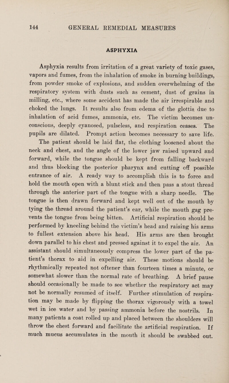 ASPHYXIA Asphyxia results from irritation of a great variety of toxic gases, vapors and fumes, from the inhalation of smoke in burning buildings, from powder smoke of explosions, and sudden overwhelming of the respiratory system with dusts such as cement, dust of grains in milling, etc., where some accident has made the air irrespirable and choked the lungs. It results also from edema of the glottis due to inhalation of acid fumes, ammonia, etc. The victim becomes un¬ conscious, deeply cyanosed, pulseless, and respiration ceases. The pupils are dilated. Prompt action becomes necessary to save life. The patient should be laid flat, the clothing loosened about the neck and chest, and the angle of the lower jaAV raised upward and forward, while the tongue should be kept from falling backward and thus blocking the posterior pharynx and cutting off possible entrance of air. A ready way to accomplish this is to force and hold the mouth open with a blunt stick and then pass a stout thread through the anterior part of the tongue with a sharp needle. The tongue is then drawn forward and kept well out of the mouth by the thread around the patient’s ear, while the mouth gag pre¬ vents the tongue from being bitten. Artificial respiration should be performed by kneeling behind the victim’s head and raising his arms to fullest extension above his head. His arms are then brought down parallel to his chest and pressed against it to expel the air. An assistant should simultaneously compress the lower part of the pa¬ tient’s thorax to aid in expelling air. These motions should be rhythmically repeated not oftener than fourteen times a minute, or somewhat slower than the normal rate of breathing. A brief pause should occasionally be made to see whether the respiratory act may not be normally resumed of itself. Further stimulation of respira¬ tion may be made by flipping the thorax vigorously with a towel wet in ice water and by passing ammonia before the nostrils. In many patients a coat rolled up and placed between the shoulders will throw the chest forward and facilitate the artificial respiration. If much mucus accumulates in the mouth it should be swabbed out.