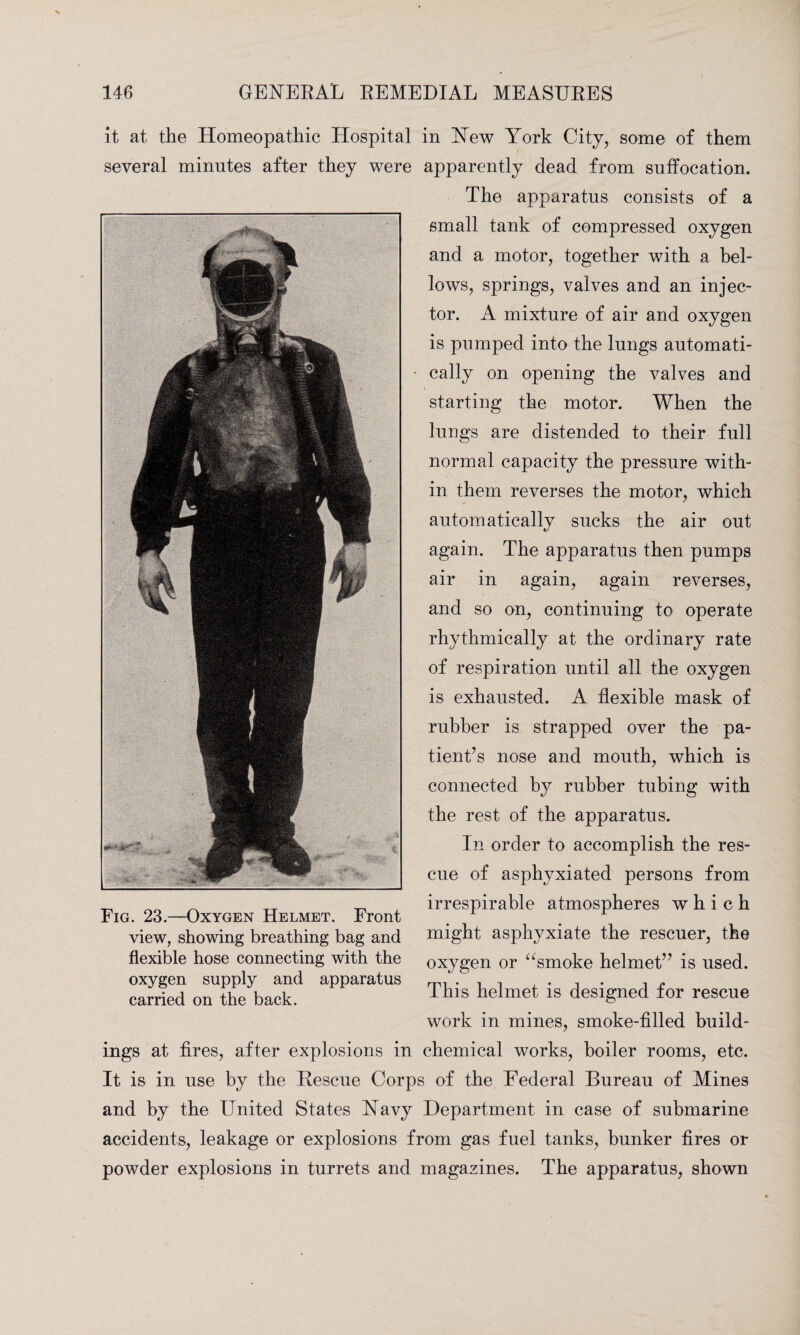 it at the Homeopathic Hospital in New York City, some of them several minutes after they were apparently dead from suffocation. The apparatus consists of a small tank of compressed oxygen and a motor, together with a bel¬ lows, springs, valves and an injec¬ tor. A mixture of air and oxygen is pumped into the lungs automati¬ cally on opening the valves and starting the motor. When the lungs are distended to their full normal capacity the pressure with¬ in them reverses the motor, which automatically sucks the air out again. The apparatus then pumps air in again, again reverses, and so on, continuing to operate rhythmically at the ordinary rate of respiration until all the oxygen is exhausted. A flexible mask of rubber is strapped over the pa¬ tient’s nose and mouth, which is connected by rubber tubing with the rest of the apparatus. In order to accomplish the res¬ cue of asphyxiated persons from irrespirable atmospheres which might asphyxiate the rescuer, the oxygen or “smoke helmet” is used. This helmet is designed for rescue work in mines, smoke-filled build¬ ings at fires, after explosions in chemical works, boiler rooms, etc. It is in use by the Rescue Corps of the Federal Bureau of Mines and by the United States Navy Department in case of submarine accidents, leakage or explosions from gas fuel tanks, bunker fires or powder explosions in turrets and magazines. The apparatus, shown Fig. 23.—Oxygen Helmet. Front view, showing breathing bag and flexible hose connecting with the oxygen supply and apparatus carried on the back.