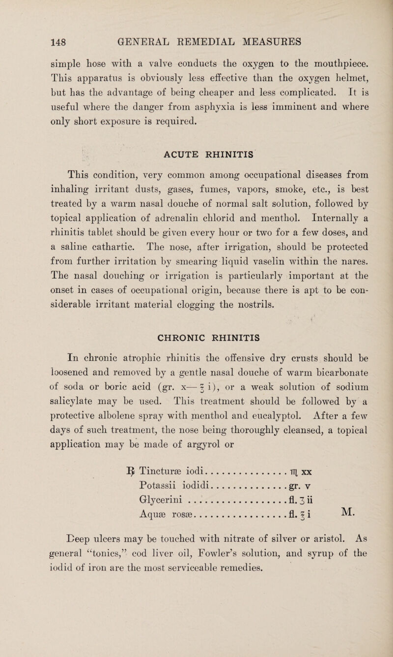 simple hose with a valve conducts the oxygen to the mouthpiece. This apparatus is obviously less effective than the oxygen helmet, but has the advantage of being cheaper and less complicated. It is useful where the danger from asphyxia is less imminent and where only short exposure is required. ACUTE RHINITIS This condition, very common among occupational diseases from inhaling irritant dusts, gases, fumes, vapors, smoke, etc., is best treated by a warm nasal douche of normal salt solution, followed by topical application of adrenalin chlorid and menthol. Internally a rhinitis tablet should be given every hour or two for a few doses, and a saline cathartic. The nose, after irrigation, should be protected from further irritation by smearing liquid vaselin within the nares. The nasal douching or irrigation is particularly important at the onset in cases of occupational origin, because there is apt to be con¬ siderable irritant material clogging the nostrils. CHRONIC RHINITIS In chronic atrophic rhinitis the offensive dry crusts should be loosened and removed by a gentle nasal douche of warm bicarbonate of soda or boric acid (gr. x—3 i), or a weak solution of sodium salicylate may be used. This treatment should be followed by a protective albolene spray with menthol and eucalyptol. After a few days of such treatment, the nose being thoroughly cleansed, a topical application may be made of argyrol or ^ Tincturse iodi. Potassii iodidi Glycerini .... Aquae roses. .. Deep ulcers may be touched with nitrate of silver or aristol. As general “tonics,” cod liver oil, Fowler’s solution, and syrup of the iodid of iron are the most serviceable remedies. TTl xx gr. v fl.3ii fl. ? i M.