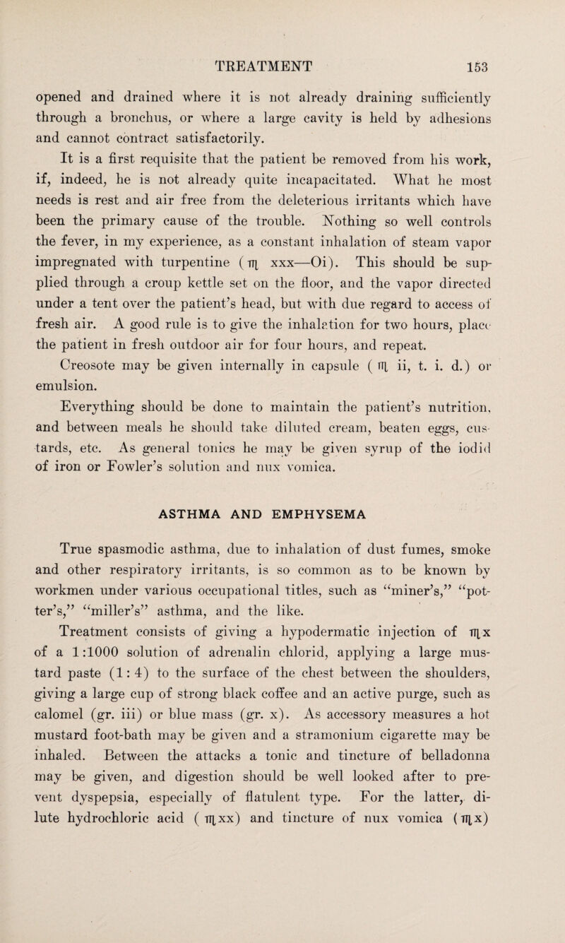 opened and drained where it is not already draining sufficiently through a bronchus, or where a large cavity is held by adhesions and cannot contract satisfactorily. It is a first requisite that the patient be removed from his work, if, indeed, he is not already quite incapacitated. What he most needs is rest and air free from the deleterious irritants which have been the primary cause of the trouble. Nothing so well controls the fever, in my experience, as a constant inhalation of steam vapor impregnated with turpentine ( tt[ xxx—Oi). This should be sup¬ plied through a croup kettle set on the floor, and the vapor directed under a tent over the patient’s head, but with due regard to access of fresh air. A good rule is to give the inhalation for two hours, place the patient in fresh outdoor air for four hours, and repeat. Creosote may be given internally in capsule ( ni ii, t. i. d.) or emulsion. Everything should be done to maintain the patient’s nutrition, and between meals he should take diluted cream, beaten eggs, cus¬ tards, etc. As general tonics he may be given syrup of the iodid of iron or Fowler’s solution and nux vomica. ASTHMA AND EMPHYSEMA True spasmodic asthma, due to inhalation of dust fumes, smoke and other respiratory irritants, is so common as to be known by workmen under various occupational titles, such as “miner’s,” “pot¬ ter’s,” “miller’s” asthma, and the like. Treatment consists of giving a hypodermatic injection of TTtx of a 1:1000 solution of adrenalin chlorid, applying a large mus¬ tard paste (1:4) to the surface of the chest between the shoulders, giving a large cup of strong black coffee and an active purge, such as calomel (gr. iii) or blue mass (gr. x). As accessory measures a hot mustard foot-bath may be given and a stramonium cigarette may be inhaled. Between the attacks a tonic and tincture of belladonna may be given, and digestion should be well looked after to pre¬ vent dyspepsia, especially of flatulent type. For the latter, di¬ lute hydrochloric acid ( TT[xx) and tincture of nux vomica (il[x)