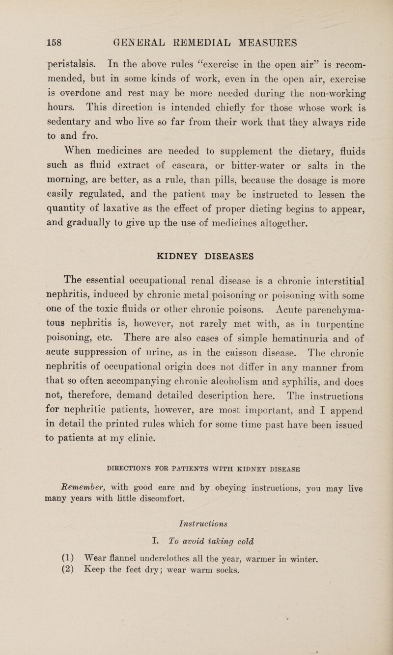peristalsis. In the above rules “exercise in the open air” is recom¬ mended, but in some kinds of work, even in the open air, exercise is overdone and rest may be more needed during the non-working hours. This direction is intended chiefly for those whose work is sedentary and who live so far from their work that they always ride to and fro. When medicines are needed to supplement the dietary, fluids such as fluid extract of cascara, or bitter-water or salts in the morning, are better, as a rule, than pills, because the dosage is more easily regulated, and the patient may be instructed to lessen the quantity of laxative as the effect of proper dieting begins to appear, and gradually to give up the use of medicines altogether. KIDNEY DISEASES The essential occupational renal disease is a chronic interstitial nephritis, induced by chronic metal poisoning or poisoning with some one of the toxic fluids or other chronic poisons. Acute parenchyma¬ tous nephritis is, however, not rarely met with, as in turpentine poisoning, etc. There are also cases of simple hematinuria and of acute suppression of urine, as in the caisson disease. The chronic nephritis of occupational origin does not differ in any manner from that so often accompanying chronic alcoholism and syphilis, and does not, therefore, demand detailed description here. The instructions for nephritic patients, however, are most important, and I append in detail the printed rules which for some time past have been issued to patients at my clinic. DIRECTIONS FOR PATIENTS WITH KIDNEY DISEASE Remember, with good care and by obeying instructions, you may live many years with little discomfort. Instructions I. To avoid taking cold (1) Wear flannel underclothes all the year, warmer in winter. (2) Keep the feet dry; wear warm socks.