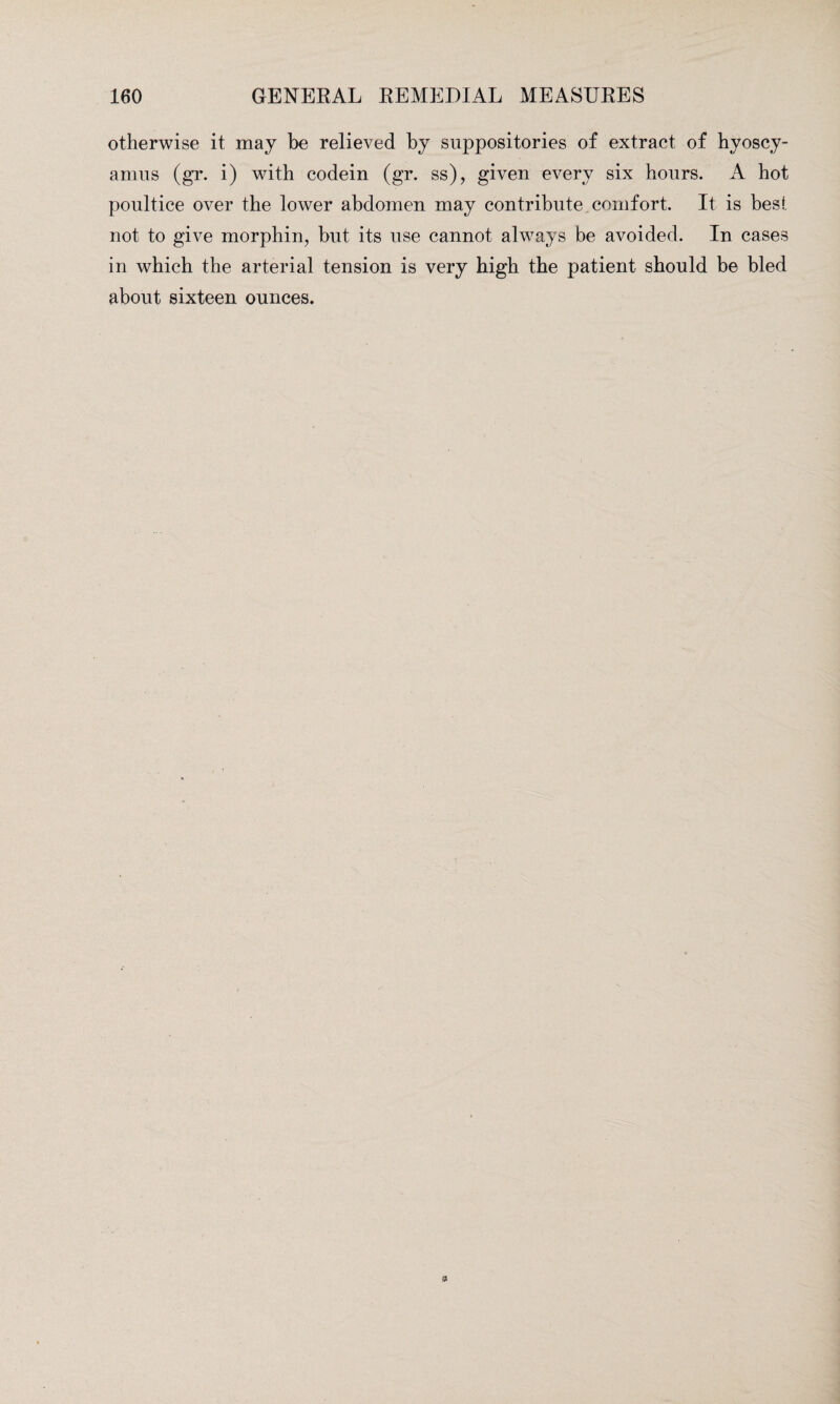 otherwise it may be relieved by suppositories of extract of hyoscy- amus (gr. i) with codein (gr. ss), given every six hours. A hot poultice over the lower abdomen may contribute comfort. It is best, not to give morphin, but its use cannot always be avoided. In cases in which the arterial tension is very high the patient should be bled about sixteen ounces.