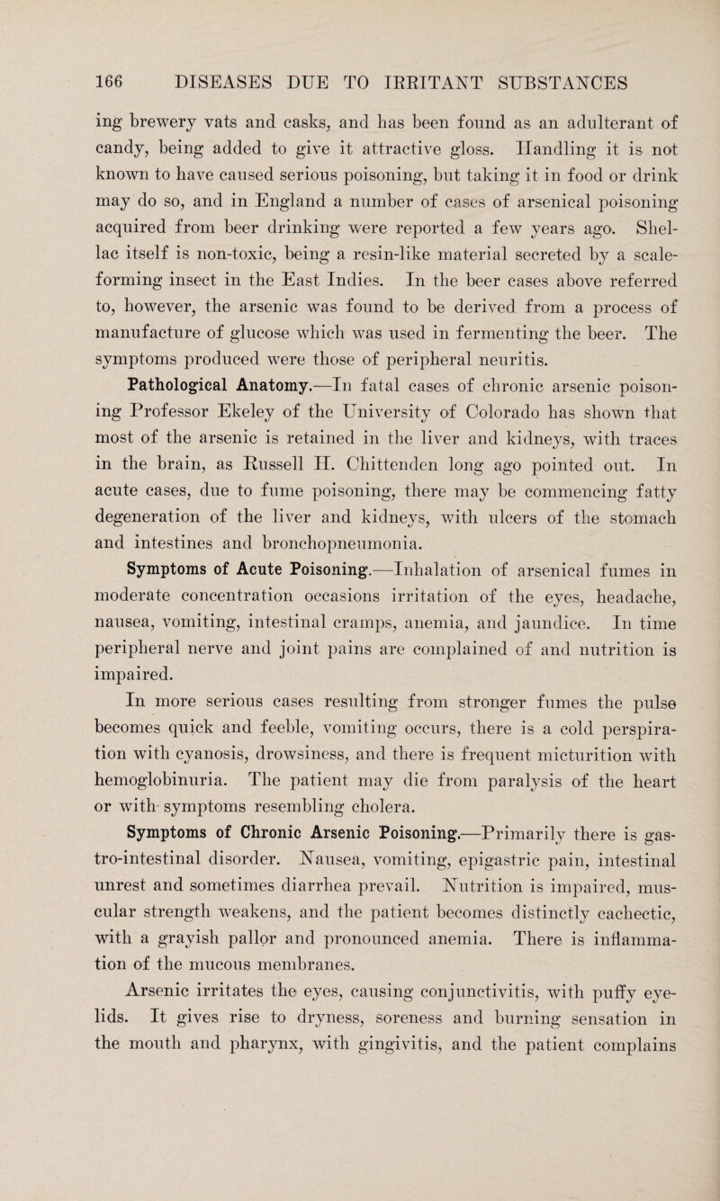 ing brewery vats and casks, and lias been found as an adulterant of candy, being added to give it attractive gloss. Handling it is not known to have caused serious poisoning, but taking it in food or drink may do so, and in England a number of cases of arsenical poisoning acquired from beer drinking were reported a few years ago. Shel¬ lac itself is non-toxic, being a resin-like material secreted by a scale- forming insect in the East Indies. In the beer cases above referred to, however, the arsenic was found to be derived from a process of manufacture of glucose which was used in fermenting the beer. The symptoms produced were those of peripheral neuritis. Pathological Anatomy.—In fatal cases of chronic arsenic poison¬ ing Professor Ekeley of the University of Colorado has shown that most of the arsenic is retained in the liver and kidneys, with traces in the brain, as Russell II. Chittenden long ago pointed out. In acute cases, due to fume poisoning, there may be commencing fatty degeneration of the liver and kidneys, with ulcers of the stomach and intestines and bronchopneumonia. Symptoms of Acute Poisoning.—Inhalation of arsenical fumes in moderate concentration occasions irritation of the eyes, headache, nausea, vomiting, intestinal cramps, anemia, and jaundice. In time peripheral nerve and joint pains are complained of and nutrition is impaired. In more serious cases resulting from stronger fumes the pulse becomes quick and feeble, vomiting occurs, there is a cold perspira¬ tion with cyanosis, drowsiness, and there is frequent micturition with hemoglobinuria. The patient may die from paralysis of the heart or with- symptoms resembling cholera. Symptoms of Chronic Arsenic Poisoning.—Primarily there is gas¬ trointestinal disorder. Nausea, vomiting, epigastric pain, intestinal unrest and sometimes diarrhea prevail. Nutrition is impaired, mus¬ cular strength weakens, and the patient becomes distinctly cachectic, with a grayish pallor and pronounced anemia. There is inflamma¬ tion of the mucous membranes. Arsenic irritates the eyes, causing conjunctivitis, with pufly eye¬ lids. It gives rise to dryness, soreness and burning sensation in the mouth and pharynx, with gingivitis, and the patient complains