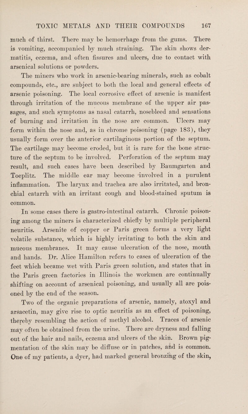 much of thirst. There may he hemorrhage from the gums. There is vomiting, accompanied by much straining. The skin shows der¬ matitis, eczema, and often fissures and ulcers, due to contact with arsenical solutions or powders. The miners who work in arsenic-bearing minerals, such as cobalt compounds, etc., are subject to both the local and general effects of arsenic poisoning. The local corrosive effect of arsenic is manifest through irritation of the mucous membrane of the upper air pas¬ sages, and such symptoms as nasal catarrh, nosebleed and sensations of burning and irritation in the nose are common. Ulcers may form within the nose and, as in chrome poisoning (page 183), they usually form over the anterior cartilaginous portion of the septum. The cartilage may become eroded, but it is rare for the bone struc¬ ture of the septum to be involved. Perforation of the septum may result, and such cases have been described by Banmgarten and Toeplitz. The middle ear may become involved in a purulent inflammation. The larynx and trachea are also irritated, and bron¬ chial catarrh with an irritant cough and blood-stained sputum is common. In some cases there is gastro-intestinal catarrh. Chronic poison¬ ing among the miners is characterized chiefly by multiple peripheral neuritis. Arsenite of copper or Paris green forms a very light volatile substance, which is highly irritating to both the skin and mucous membranes. It may cause ulceration of the nose, mouth and hands. Dr. Alice Hamilton refers to cases of ulceration of the feet which became wet with Paris green solution, and states that in the Paris green factories in Illinois the workmen are continually shifting on account of arsenical poisoning, and usually all are pois¬ oned by the end of the season. Two of the organic preparations of arsenic, namely, atoxyl and arsacetin, may give rise to optic neuritis as an effect of poisoning, thereby resembling the action of methyl alcohol. Traces of arsenic may often be obtained from the urine. There are dryness and falling out of the hair and nails, eczema and ulcers of the skin. Brown pig¬ mentation of the skin may be diffuse or in patches, and is common. One of my patients, a dyer, had marked general bronzing of the skin,