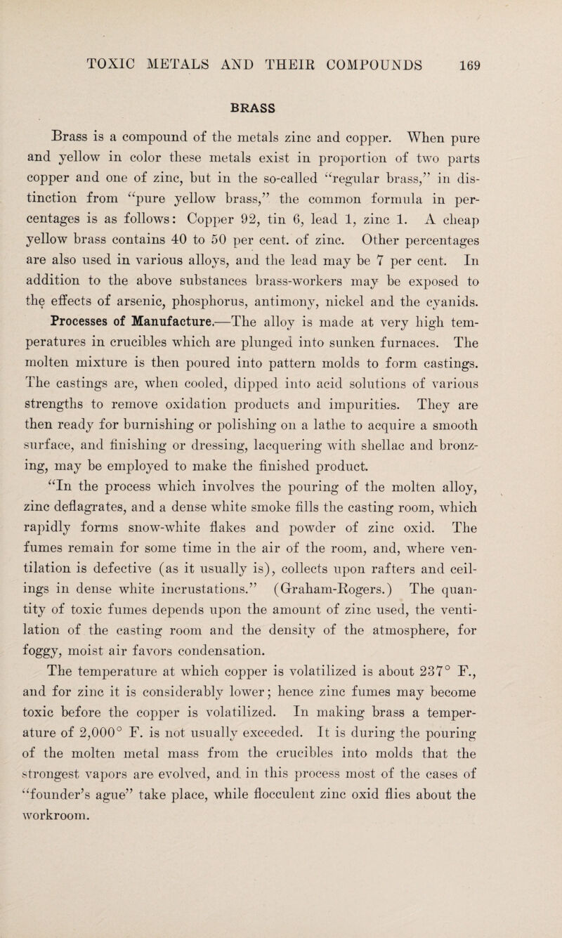 BRASS Brass is a compound of the metals zinc and copper. When pure and yellow in color these metals exist in proportion of two parts copper and one of zinc, hut in the so-called ‘Tegular brass/’ in dis¬ tinction from “pure yellow brass/7 the common formula in per¬ centages is as follows: Copper 92, tin 6, lead 1, zinc 1. A cheap yellow brass contains 40 to 50 per cent, of zinc. Other percentages are also used in various alloys, and the lead may be 7 per cent. In addition to the above substances brass-workers may be exposed to the effects of arsenic, phosphorus, antimony, nickel and the cyanids. Processes of Manufacture.—The alloy is made at very high tem¬ peratures in crucibles wdiich are plunged into sunken furnaces. The molten mixture is then poured into pattern molds to form castings. The castings are, when cooled, dipped into acid solutions of various strengths to remove oxidation products and impurities. They are then ready for burnishing or polishing on a lathe to acquire a smooth surface, and finishing or dressing, lacquering with shellac and bronz¬ ing, may be employed to make the finished product. “In the process which involves the pouring of the molten alloy, zinc deflagrates, and a dense white smoke fills the casting room, which rapidly forms snow-white flakes and powder of zinc oxid. The fumes remain for some time in the air of the room, and, where ven¬ tilation is defective (as it usually is), collects upon rafters and ceil¬ ings in dense white incrustations.” (Graham-Hogers.) The quan¬ tity of toxic fumes depends upon the amount of zinc used, the venti¬ lation of the casting room and the density of the atmosphere, for foggy, moist air favors condensation. The temperature at which copper is volatilized is about 237° F., and for zinc it is considerably lower; hence zinc fumes may become toxic before the copper is volatilized. In making brass a temper¬ ature of 2,000° F. is not usually exceeded. It is during the pouring of the molten metal mass from the crucibles into molds that the strongest vapors are evolved, and in this process most of the cases of “founder’s ague” take place, while flocculent zinc oxid flies about the workroom.