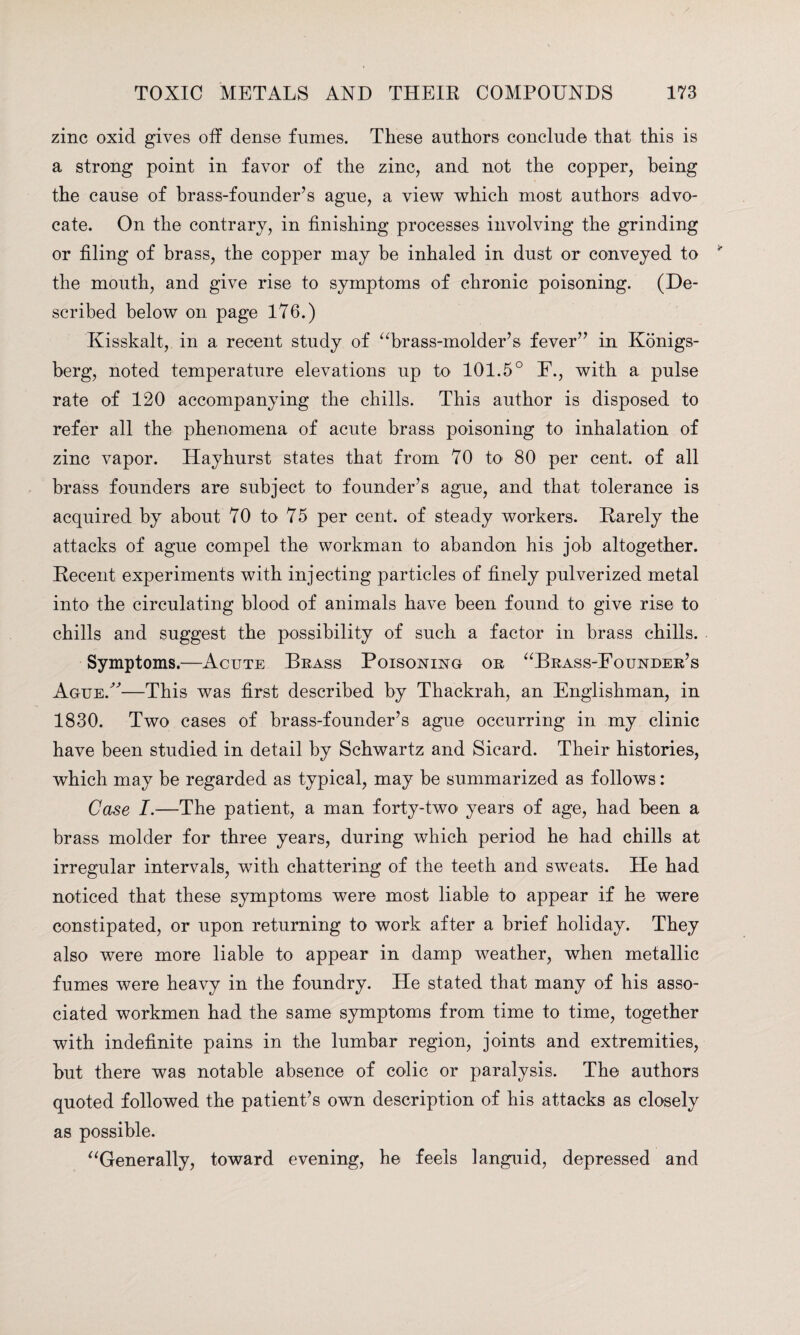 zinc oxid gives off dense fumes. These authors conclude that this is a strong point in favor of the zinc, and not the copper, being the cause of brass-founder’s ague, a view which most authors advo¬ cate. On the contrary, in finishing processes involving the grinding or filing of brass, the copper may be inhaled in dust or conveyed to the mouth, and give rise to symptoms of chronic poisoning. (De¬ scribed below on page 176.) Kisskalt, in a recent study of “brass-molder’s fever” in Konigs- berg, noted temperature elevations up to 101.5° F., with a pulse rate of 120 accompanying the chills. This author is disposed to refer all the phenomena of acute brass poisoning to inhalation of zinc vapor. Hayhurst states that from 70 to 80 per cent, of all brass founders are subject to founder’s ague, and that tolerance is acquired by about 70 to 75 per cent, of steady workers. Rarely the attacks of ague compel the workman to abandon his job altogether. Recent experiments with injecting particles of finely pulverized metal into the circulating blood of animals have been found to give rise to chills and suggest the possibility of such a factor in brass chills. Symptoms.—Acute Brass Poisoning or “Brass-Founder’s Ague/'—This was first described by Thackrah, an Englishman, in 1830. Two cases of brass-founder’s ague occurring in my clinic have been studied in detail by Schwartz and Sicard. Their histories, which may be regarded as typical, may be summarized as follows: Case I.—The patient, a man forty-two years of age, had been a brass molder for three years, during which period he had chills at irregular intervals, with chattering of the teeth and swTeats. He had noticed that these symptoms were most liable to appear if he were constipated, or upon returning to work after a brief holiday. They also were more liable to appear in damp weather, when metallic fumes were heavy in the foundry. He stated that many of his asso¬ ciated workmen had the same symptoms from time to time, together with indefinite pains in the lumbar region, joints and extremities, but there was notable absence of colic or paralysis. The authors quoted followed the patient’s own description of his attacks as closely as possible. “Generally, toward evening, he feels languid, depressed and