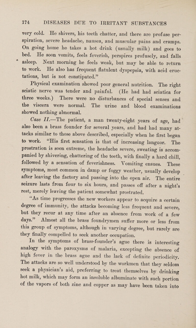 very cold. Tie shivers, his teeth chatter, and there are profuse per¬ spiration, severe headache, nausea, and muscular pains and cramps. On going home he takes a hot drink (usually milk) and goes to bed. He soon vomits, feels feverish, perspires profusely, and falls asleep. Next morning he feels weak, but may be able to return to work. He also has frequent flatulent dyspepsia, with acid eruc¬ tations, hut is not constipated.” Physical examination showed poor general nutrition. The right sciatic nerve was tender and painful. (He had had sciatica for three weeks.) There were no disturbances of special senses and the viscera were normal. The urine and blood examinations showed nothing abnormal. Case II.—The patient, a man twenty-eight years of age, had also been a brass founder for several years, and had had many at¬ tacks similar to those above described, especially when he first began to work. “His first sensation is that of increasing languor. The prostration is soon extreme, the headache severe, sweating is accom¬ panied by shivering, chattering of the teeth, with finally a hard chill, followed by a sensation of feverishness. Vomiting ensues. These symptoms, most common in damp or foggy weather, usually develop after leaving the factory and passing into the open air. The entire seizure lasts from four to six hours, and passes off after a night’s rest, merely leaving the patient somewhat prostrated. As time progresses the new workers appear to acquire a certain degree of immunity, the attacks becoming less frequent and severe, hut they recur at any time after an absence from work of a few days.” Almost all the brass foundrymen suffer more or less from this group of symptoms, although in varying degree, but rarely are they finally compelled to seek another occupation. In the symptoms of brass-founder’s ague there is interesting analogy with the paroxysms of malaria, excepting the absence of high fever m the brass ague and the lack of definite periodicity. The attacks are so well understood by the workmen that they seldom seek a physician’s aid, preferring to treat themselves by drinking hot milk, which may form an insoluble albuminate with such portion of the vapors of both zinc and copper as may have been taken into