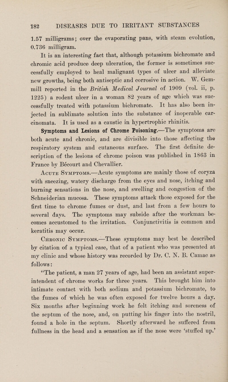 1.57 milligrams; over the evaporating pans, with steam evolution, 0.736 milligram. It is an interesting fact that, although potassium bichromate and chromic acid produce deep ulceration, the former is sometimes suc¬ cessfully employed to heal malignant types of ulcer and alleviate new growths, being both antiseptic and corrosive in action. W. Gem- mill reported in the British Medical Journal of 1909 (vol. ii, p. 1225) a rodent ulcer in a woman 82 years of age which was suc¬ cessfully treated with potassium bichromate. It has also been in¬ jected in sublimate solution into the substance of inoperable car¬ cinomata. It is used as a caustic in hypertrophic rhinitis. Symptoms and Lesions of Chrome Poisoning.—The symptoms are both acute and chronic, and are divisible into those affecting the respiratory system and cutaneous surface. The first definite de¬ scription of the lesions of chrome poison was published in 1863 in France by Becourt and Chevallier. Acute Symptoms.—Acute symptoms are mainly those of coryza with sneezing, watery discharge from the eyes and nose, itching and burning sensations in the nose, and swelling and congestion of the Schneiderian mucosa. These symptoms attack those exposed for the first time to chrome fumes or dust, and last from a few hours to several days. The symptoms may subside after the workman be¬ comes accustomed to the irritation. Conjunctivitis is common and keratitis may occur. Chronic Symptoms.—These symptoms may best be described by citation of a typical case, that of a patient who was presented at my clinic and whose history was recorded by Dr. C. N. B. Camac as follows: “The patient, a man 27 years of age, had been an assistant super¬ intendent of chrome works for three years. This brought him into intimate contact with both sodium and potassium bichromate, to the fumes of which he was often exposed for twelve hours a day. Six months after beginning work he felt itching and soreness of the septum of the nose, and, on putting his finger into the nostril, found a hole in the septum. Shortly afterward he suffered from fullness in the head and a sensation as if the nose were ‘stuffed up.’