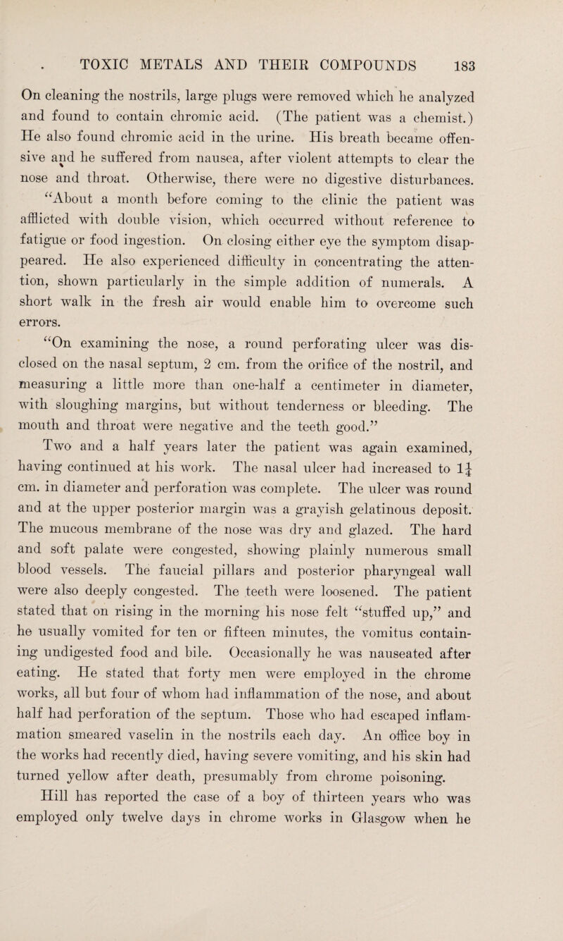 On cleaning the nostrils, large plugs were removed which he analyzed and found to contain chromic acid. (The patient was a chemist.) He also found chromic acid in the urine. His breath became offen¬ sive and he suffered from nausea, after violent attempts to clear the nose and throat. Otherwise, there were no digestive disturbances. “About a month before coming to the clinic the patient was afflicted with double vision, which occurred without reference to fatigue or food ingestion. On closing either eye the symptom disap¬ peared. He also experienced difficulty in concentrating the atten¬ tion, shown particularly in the simple addition of numerals. A short walk in the fresh air would enable him to overcome such errors. “On examining the nose, a round perforating ulcer was dis¬ closed on the nasal septum, 2 cm. from the orifice of the nostril, and measuring a little more than one-half a centimeter in diameter, with sloughing margins, but without tenderness or bleeding. The mouth and throat were negative and the teeth good.” Two and a half years later the patient was again examined, having continued at his work. The nasal ulcer had increased to 1J cm. in diameter and perforation was complete. The ulcer was round and at the upper posterior margin was a grayish gelatinous deposit. The mucous membrane of the nose was dry and glazed. The hard and soft palate were congested, showing plainly numerous small blood vessels. The faucial pillars and posterior pharyngeal wall were also deeply congested. The teeth were loosened. The patient stated that on rising in the morning his nose felt “stuffed up,” and he usually vomited for ten or fifteen minutes, the vomitus contain¬ ing undigested food and bile. Occasionally he was nauseated after eating. He stated that forty men were employed in the chrome works, all but four of whom had inflammation of the nose, and about half had perforation of the septum. Those who had escaped inflam¬ mation smeared vaselin in the nostrils each day. An office boy in the works had recently died, having severe vomiting, and his skin had turned yellow after death, presumably from chrome poisoning. Hill has reported the case of a boy of thirteen years who was employed only twelve days in chrome works in Glasgow when he