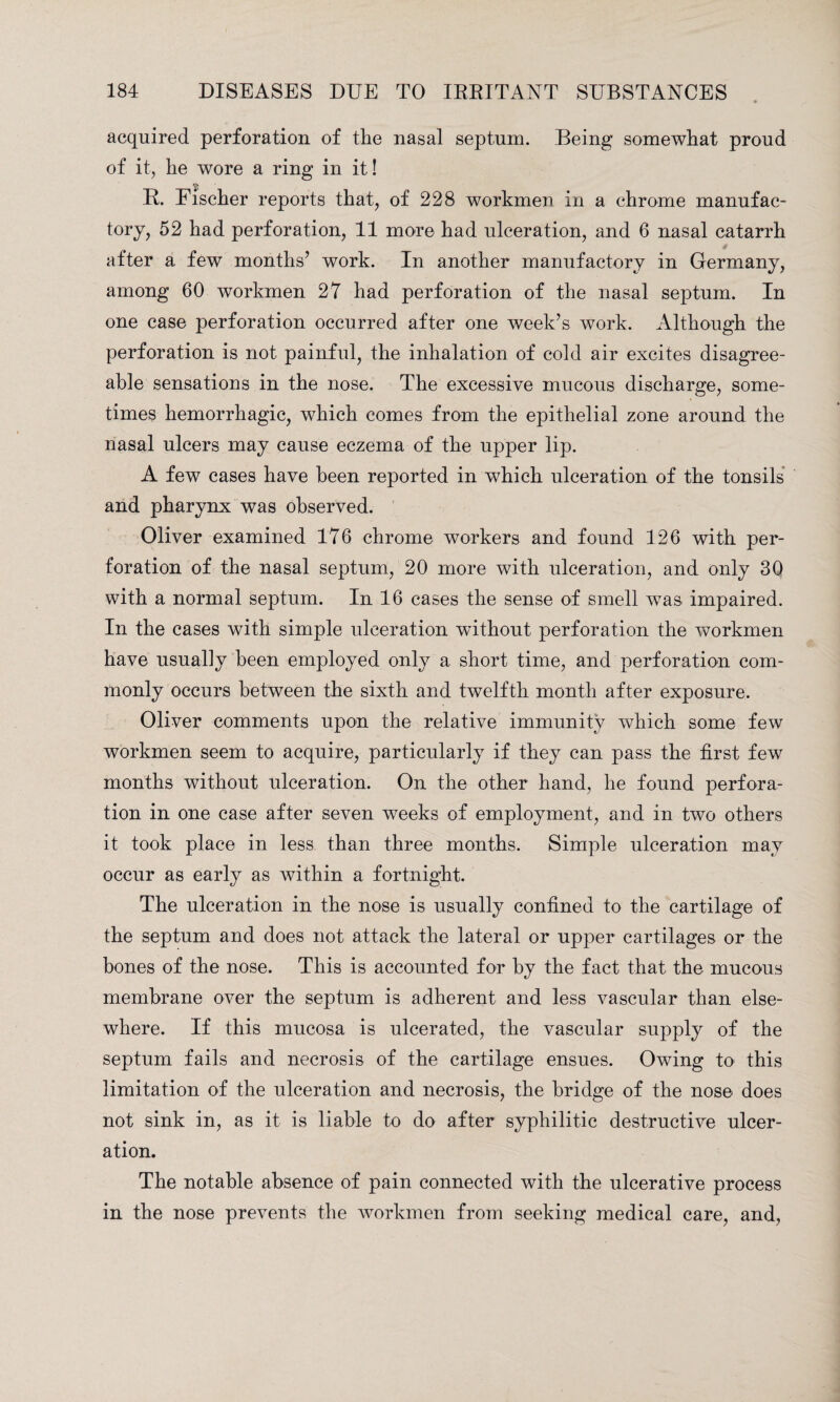 acquired perforation of the nasal septum. Being somewhat proud of it, he wore a ring in it! R. Fischer reports that, of 228 workmen in a chrome manufac¬ tory, 52 had perforation, 11 more had ulceration, and 6 nasal catarrh after a few months’ work. In another manufactory in Germany, among 60 workmen 27 had perforation of the nasal septum. In one case perforation occurred after one week’s work. Although the perforation is not painful, the inhalation of cold air excites disagree¬ able sensations in the nose. The excessive mucous discharge, some¬ times hemorrhagic, which comes from the epithelial zone around the nasal ulcers may cause eczema of the upper lip. A few cases have been reported in which ulceration of the tonsils and pharynx was observed. Oliver examined 176 chrome workers and found 126 with per¬ foration of the nasal septum, 20 more with ulceration, and only 30 with a normal septum. In 16 cases the sense of smell was impaired. In the cases with simple ulceration without perforation the workmen have usually been employed only a short time, and perforation com¬ monly occurs between the sixth and twelfth month after exposure. Oliver comments upon the relative immunity which some few workmen seem to acquire, particularly if they can pass the first few months without ulceration. On the other hand, he found perfora¬ tion in one case after seven weeks of employment, and in two others it took place in less than three months. Simple ulceration may occur as early as within a fortnight. The ulceration in the nose is usually confined to the cartilage of the septum and does not attack the lateral or upper cartilages or the bones of the nose. This is accounted for by the fact that the mucous membrane over the septum is adherent and less vascular than else¬ where. If this mucosa is ulcerated, the vascular supply of the septum fails and necrosis of the cartilage ensues. Owing to this limitation of the ulceration and necrosis, the bridge of the nose does not sink in, as it is liable to do after syphilitic destructive ulcer¬ ation. The notable absence of pain connected with the ulcerative process in the nose prevents the workmen from seeking medical care, and,