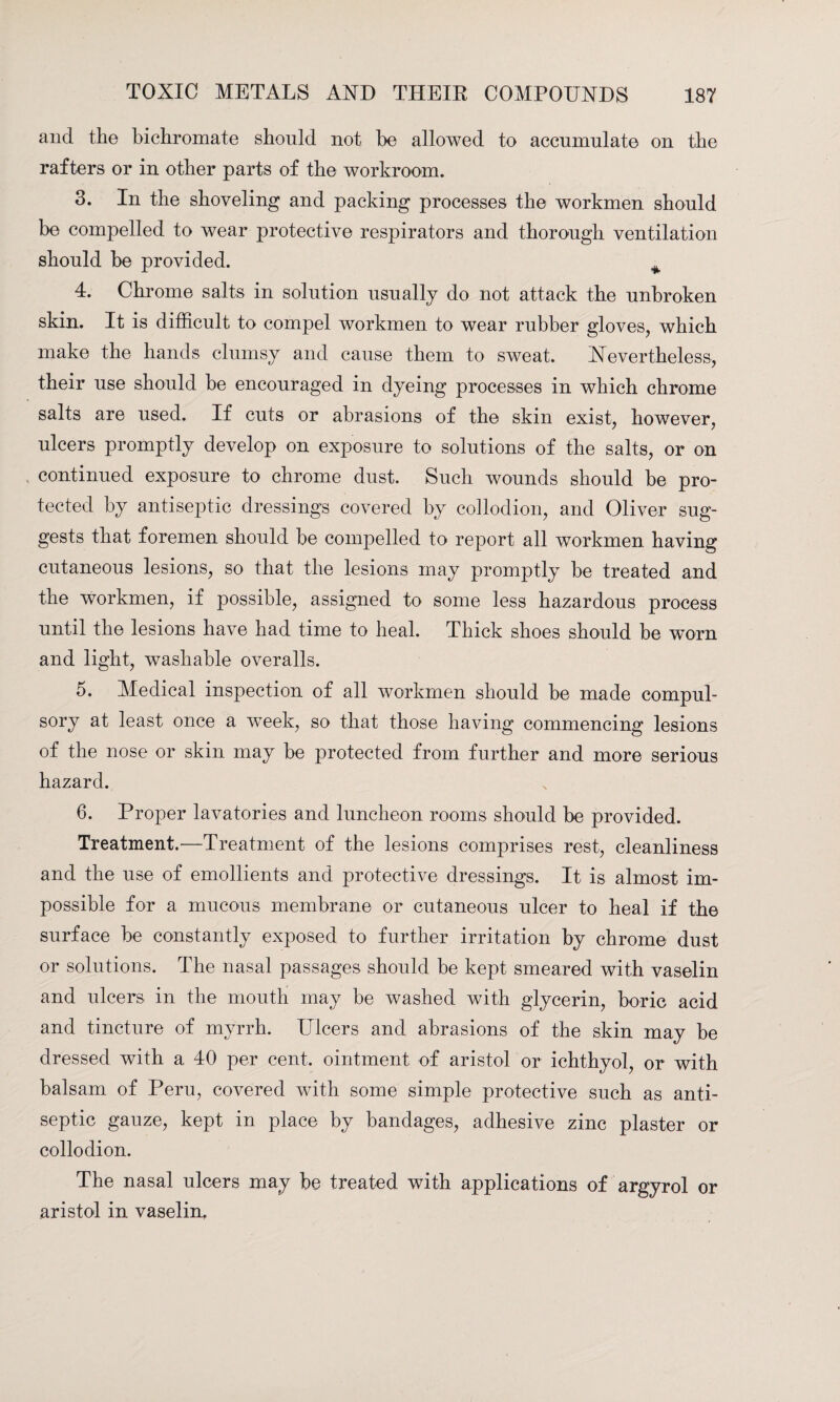 and the bichromate should not be allowed to accumulate on the rafters or in other parts of the workroom. 3. In the shoveling and packing processes the workmen should be compelled to wear protective respirators and thorough ventilation should be provided. + 4. Chrome salts in solution usually do not attack the unbroken skin. It is difficult to compel workmen to wear rubber gloves, which make the hands clumsy and cause them to sweat. Nevertheless, their use should be encouraged in dyeing processes in which chrome salts are used. If cuts or abrasions of the skin exist, however, ulcers promptly develop on exposure to solutions of the salts, or on continued exposure to chrome dust. Such wounds should be pro¬ tected by antiseptic dressings covered by collodion, and Oliver sug¬ gests that foremen should be compelled to report all workmen having cutaneous lesions, so that the lesions may promptly be treated and the workmen, if possible, assigned to some less hazardous process until the lesions have had time to heal. Thick shoes should be worn and light, washable overalls. 5. Medical inspection of all workmen should be made compul¬ sory at least once a week, so that those having commencing lesions of the nose or skin may be protected from further and more serious hazard. 6. Proper lavatories and luncheon rooms should be provided. Treatment.—Treatment of the lesions comprises rest, cleanliness and the use of emollients and protective dressings. It is almost im¬ possible for a mucous membrane or cutaneous ulcer to heal if the surface be constantly exposed to further irritation by chrome dust or solutions. The nasal passages should be kept smeared with vaselin and ulcers in the mouth may be washed with glycerin, boric acid and tincture of myrrh. Ulcers and abrasions of the skin may he dressed with a 40 per cent, ointment of aristol or ichthyol, or with balsam of Peru, covered with some simple protective such as anti¬ septic gauze, kept in place by bandages, adhesive zinc plaster or collodion. The nasal ulcers may be treated with applications of argyrol or aristol in vaselin.