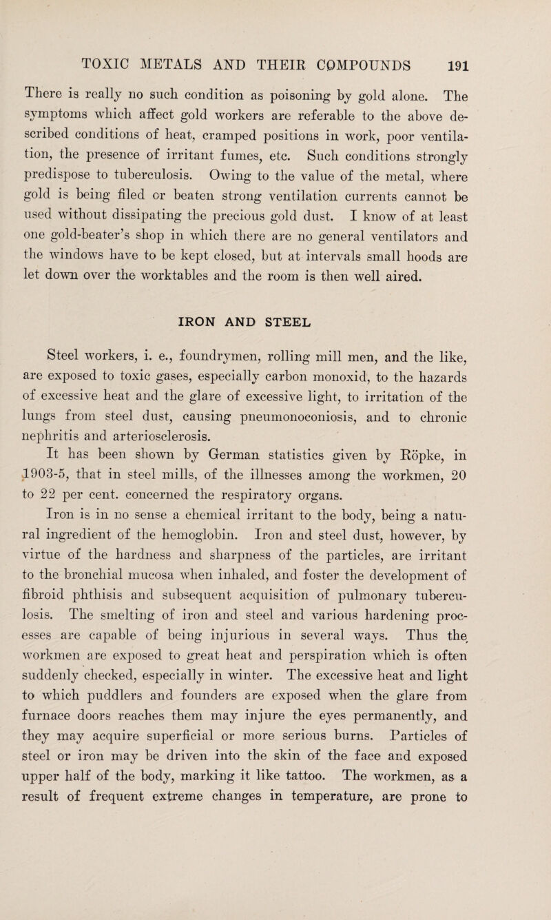 There is really no such condition as poisoning by gold alone. The symptoms which affect gold workers are referable to the above de¬ scribed conditions of heat, cramped positions in work, poor ventila¬ tion, the presence of irritant fumes, etc. Such conditions strongly predispose to tuberculosis. Owing to the value of the metal, where gold is being filed or beaten strong ventilation currents cannot be used without dissipating the precious gold dust. I know of at least one gold-beater’s shop in which there are no general ventilators and the windows have to be kept closed, but at intervals small hoods are let down over the worktables and the room is then well aired. IRON AND STEEL Steel workers, i. e., foundrymen, rolling mill men, and the like, are exposed to toxic gases, especially carbon monoxid, to the hazards of excessive heat and the glare of excessive light, to irritation of the lungs from steel dust, causing pneumonoconiosis, and to chronic nephritis and arteriosclerosis. It has been shown by German statistics given by Ropke, in 1903-5, that in steel mills, of the illnesses among the workmen, 20 to 22 per cent, concerned the respiratory organs. Iron is in no sense a chemical irritant to the body, being a natu¬ ral ingredient of the hemoglobin. Iron and steel dust, however, by virtue of the hardness and sharpness of the particles, are irritant to the bronchial mucosa when inhaled, and foster the development of fibroid phthisis and subsequent acquisition of pulmonary tubercu¬ losis. The smelting of iron and steel and various hardening proc¬ esses are capable of being injurious in several ways. Thus the workmen are exposed to great heat and perspiration which is often suddenly checked, especially in winter. The excessive heat and light to which puddlers and founders are exposed when the glare from furnace doors reaches them may injure the eyes permanently, and they may acquire superficial or more serious burns. Particles of steel or iron may be driven into the skin of the face and exposed upper half of the body, marking it like tattoo. The workmen, as a result of frequent extreme changes in temperature, are prone to