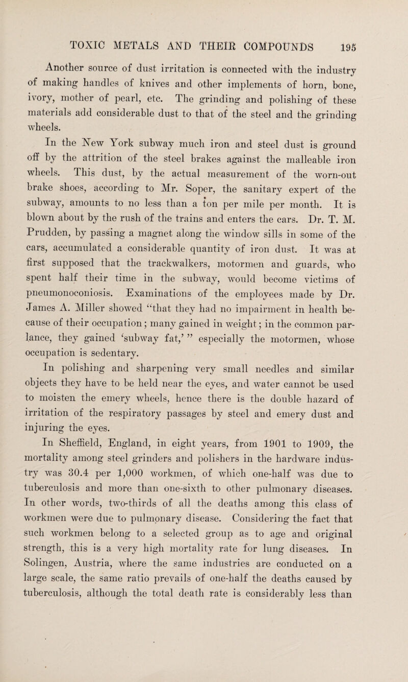 Another source of dust irritation is connected with the industry of making handles of knives and other implements of horn, hone, ivory, mother of pearl, etc. The grinding and polishing of these materials add considerable dust to that of the steel and the grinding wheels. In the New lrork subway much iron and steel dust is ground off by the attrition of the steel brakes against the malleable iron wheels. This dust, by the actual measurement of the worn-out brake shoes, according to Mr. Soper, the sanitary expert of the subway, amounts to no less than a ton per mile per month. It is blown about by the rush of the trains and enters the cars. Dr. T. M. Prudden, by passing a magnet along the window sills in some of the cars, accumulated a considerable quantity of iron dust. It was at first supposed that the trackwalkers, motormen and guards, who spent half their time in the subway, would become victims of pneumonoconiosis. Examinations of the employees made by Dr. James A. Miller showed “that they had no impairment in health be¬ cause of their occupation; many gained in weight; in the common par¬ lance, they gained ‘subway fat/ ” especially the motormen, whose occupation is sedentary. In polishing and sharpening very small needles and similar objects they have to be held near the eyes, and water cannot be used to moisten the emery wheels, hence there is the double hazard of irritation of the respiratory passages by steel and emery dust and injuring the eyes. In Sheffield, England, in eight years, from 1901 to 1909, the mortality among steel grinders and polishers in the hardware indus¬ try was 30.4 per 1,000 workmen, of which one-half wns due to tuberculosis and more than one-sixth to other pulmonary diseases. In other words, two-thirds of all the deaths among this class of workmen were due to pulmonary disease. Considering the fact that such workmen belong to a selected group as to age and original strength, this is a very high mortality rate for lung diseases. In Solingen, Austria, where the same industries are conducted on a large scale, the same ratio prevails of one-half the deaths caused by tuberculosis, although the total death rate is considerably less than