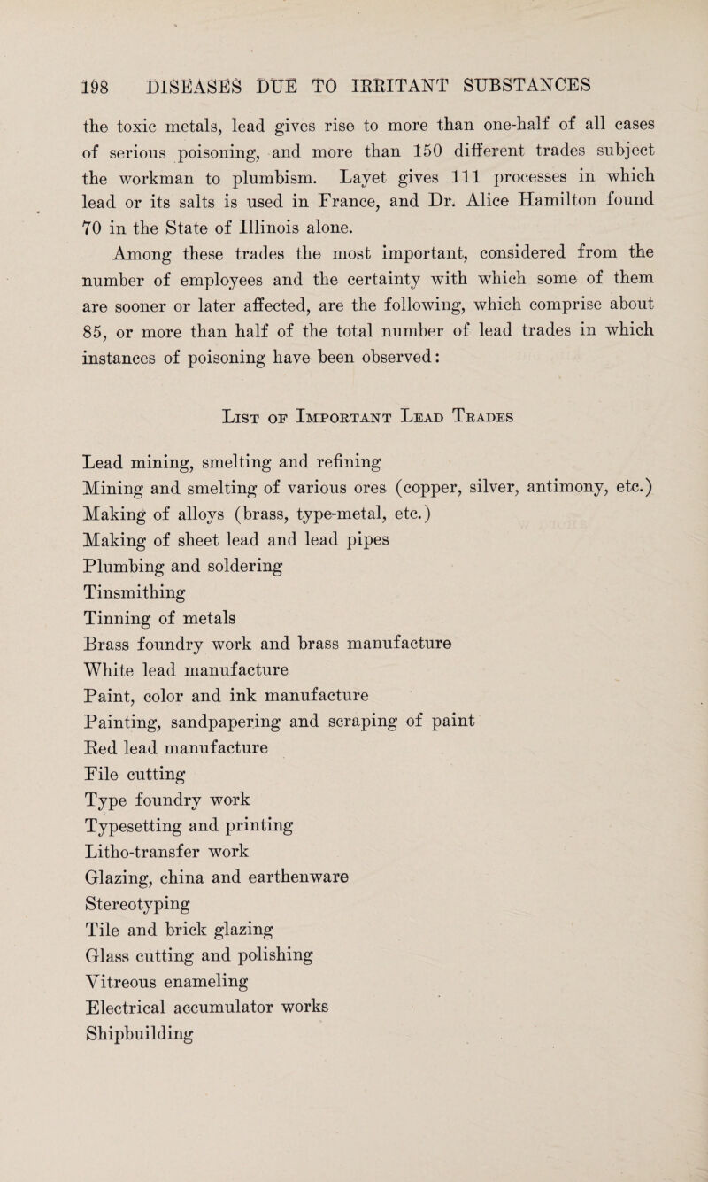 the toxic metals, lead gives rise to more than one-half of all cases of serious poisoning, and more than 150 different trades subject the workman to plumbism. Layet gives 111 processes in which lead or its salts is used in France, and Dr. Alice Hamilton found 70 in the State of Illinois alone. Among these trades the most important, considered from the number of employees and the certainty with which some of them are sooner or later affected, are the following, which comprise about 85, or more than half of the total number of lead trades in which instances of poisoning have been observed: List of Important Lead Trades Lead mining, smelting and refining Mining and smelting of various ores (copper, silver, antimony, etc.) Making of alloys (brass, type-metal, etc.) Making of sheet lead and lead pipes Plumbing and soldering Tinsmithing Tinning of metals Brass foundry work and brass manufacture White lead manufacture Paint, color and ink manufacture Painting, sandpapering and scraping of paint Red lead manufacture File cutting Type foundry work Typesetting and printing Litho-transfer work Glazing, china and earthenware Stereotyping Tile and brick glazing Glass cutting and polishing Vitreous enameling Electrical accumulator works Shipbuilding