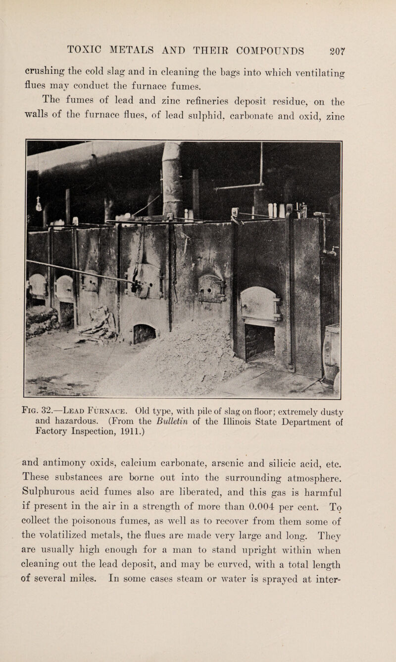 crushing the cold slag and in cleaning the hags into which ventilating flues may conduct the furnace fumes. The fumes of lead and zinc refineries deposit residue, on the walls of the furnace flues, of lead sulphid, carbonate and oxid, zinc Fig. 32.—Lead Furnace. Old type, with pile of slag on floor; extremely dusty and hazardous. (From the Bulletin of the Illinois State Department of Factory Inspection, 1911.) and antimony oxids, calcium carbonate, arsenic and silicic acid, etc. These substances are borne out into the surrounding atmosphere. Sulphurous acid fumes also are liberated, and this gas is harmful if present in the air in a strength of more than 0.004 per cent. To collect the poisonous fumes, as well as to recover from them some of the volatilized metals, the flues are made very large and long. They are usually high enough for a man to stand upright within when cleaning out the lead deposit, and may be curved, with a total length of several miles. In some cases steam or water is sprayed at inter-